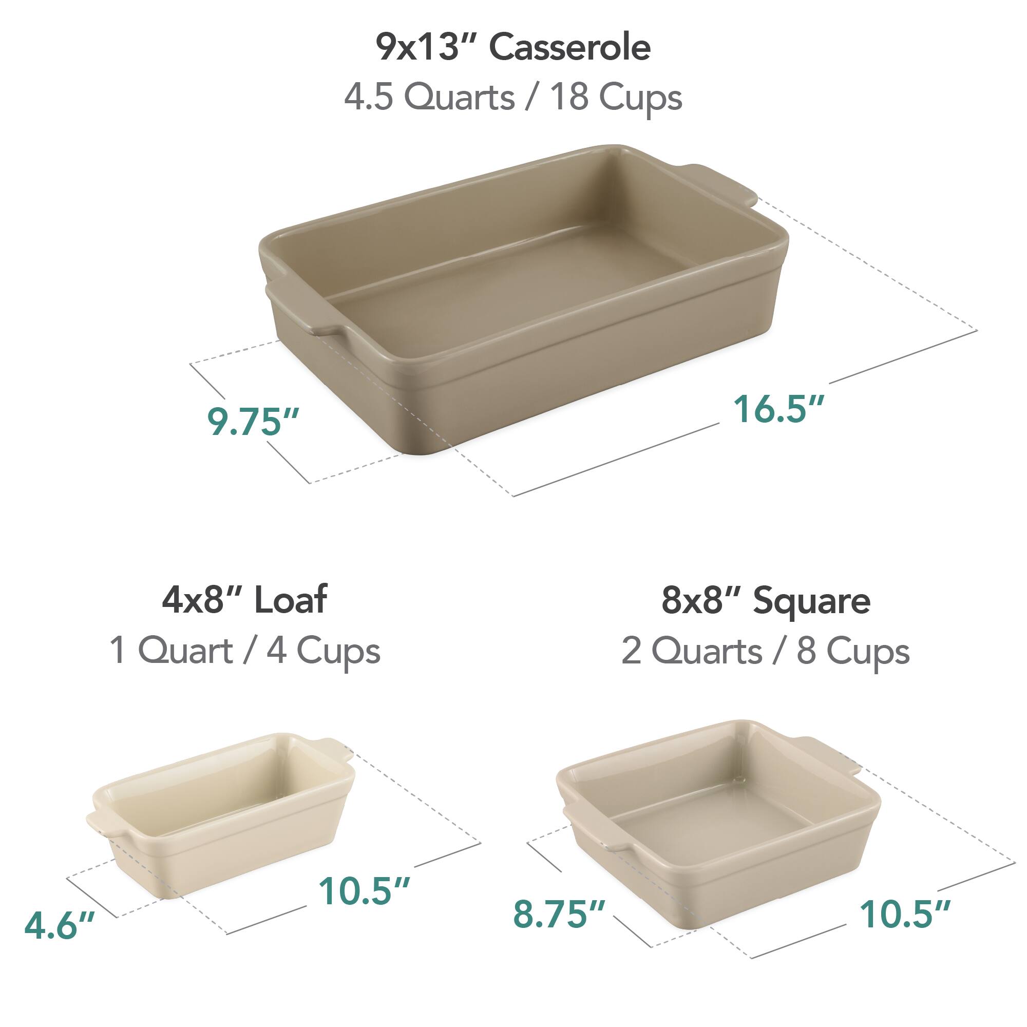 9x13" Casserole  
4.5 Quarts / 18 Cups  
9.75" x 16.5"  

4x8" Loaf  
1 Quart / 4 Cups  
4.6" x 10.5"  

8x8" Square  
2 Quarts / 8 Cups  
8.75" x 10.5"