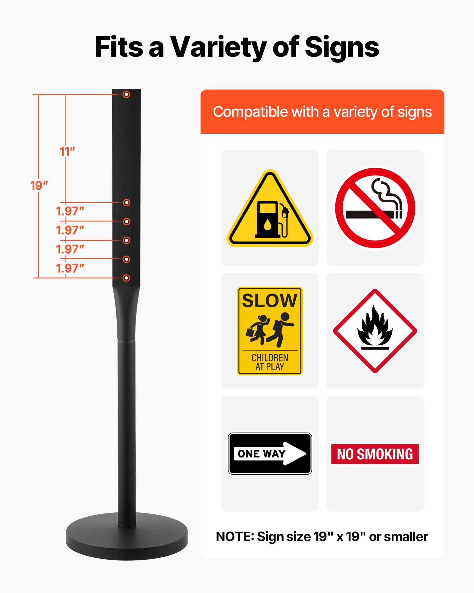 Fits a Variety of Signs

Compatible with a variety of signs

11" 19" 1.97" 1.97" 1.97" 1.97"

SLOW CHILDREN AT PLAY ONE WAY NO SMOKING

NOTE: Sign size 19" x 19" or smaller