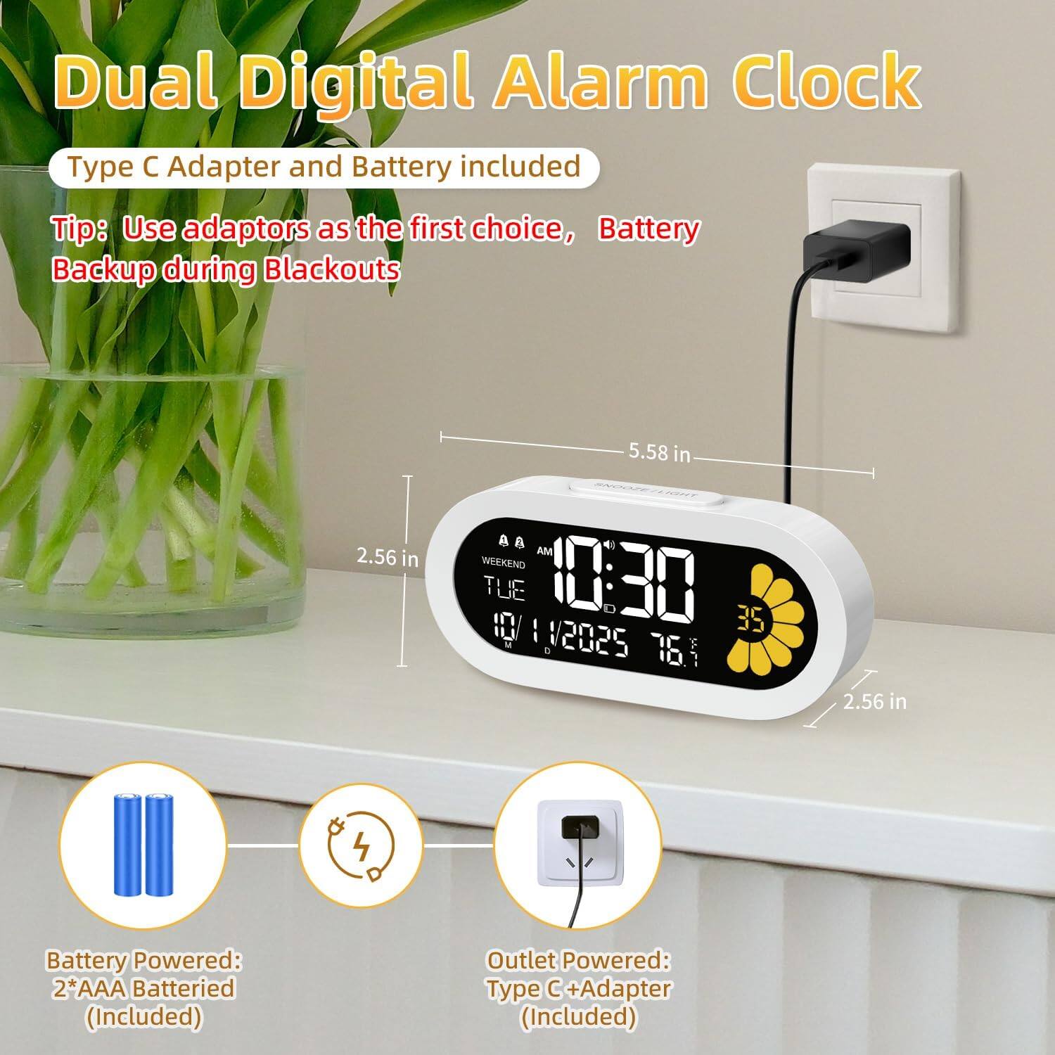 Dual Digital Alarm Clock

Type C Adapter and Battery included

Tip: Use adapters as the first choice, Battery Backup during Blackouts

Battery Powered: 2*AAA Batteries (Included)

Outlet Powered: Type C + Adapter (Included)

Dimensions: 5.58 in x 2.56 in x 2.56 in

AM 0:30 11/2025 76.1° 35°