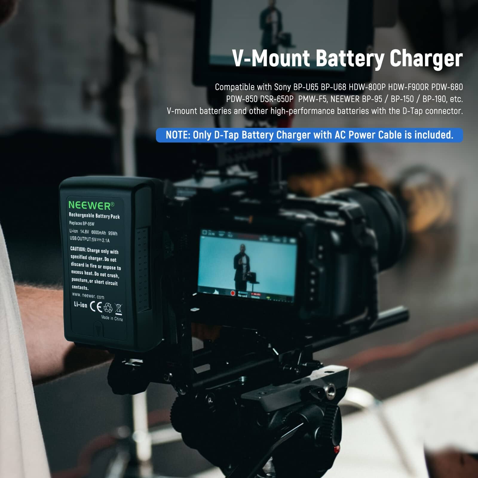 V-Mount Battery Charger  
Compatible with Sony BP-U65 BP-U68 HDW-800P HDW-F900R PDW-680 PDW-850 DSR-650P PMW-F5, NEEWER BP-95 / BP-150 / BP-190, etc. V-mount batteries and other high-performance batteries with the D-Tap connector.  
NOTE: Only D-Tap Battery Charger with AC Power Cable is included.  
NEEWER Rechargeable Battery Pack Replaces ~ Union 14.MV 0600mAn ewee USBOUTPUT.SV21A  
CAUTION: Charge only with specified charger. Do not discard in fire or expose to heat. Do not crush, puncture, or short circuit contacts.  
WE neewer com Li-ion  
Made in China