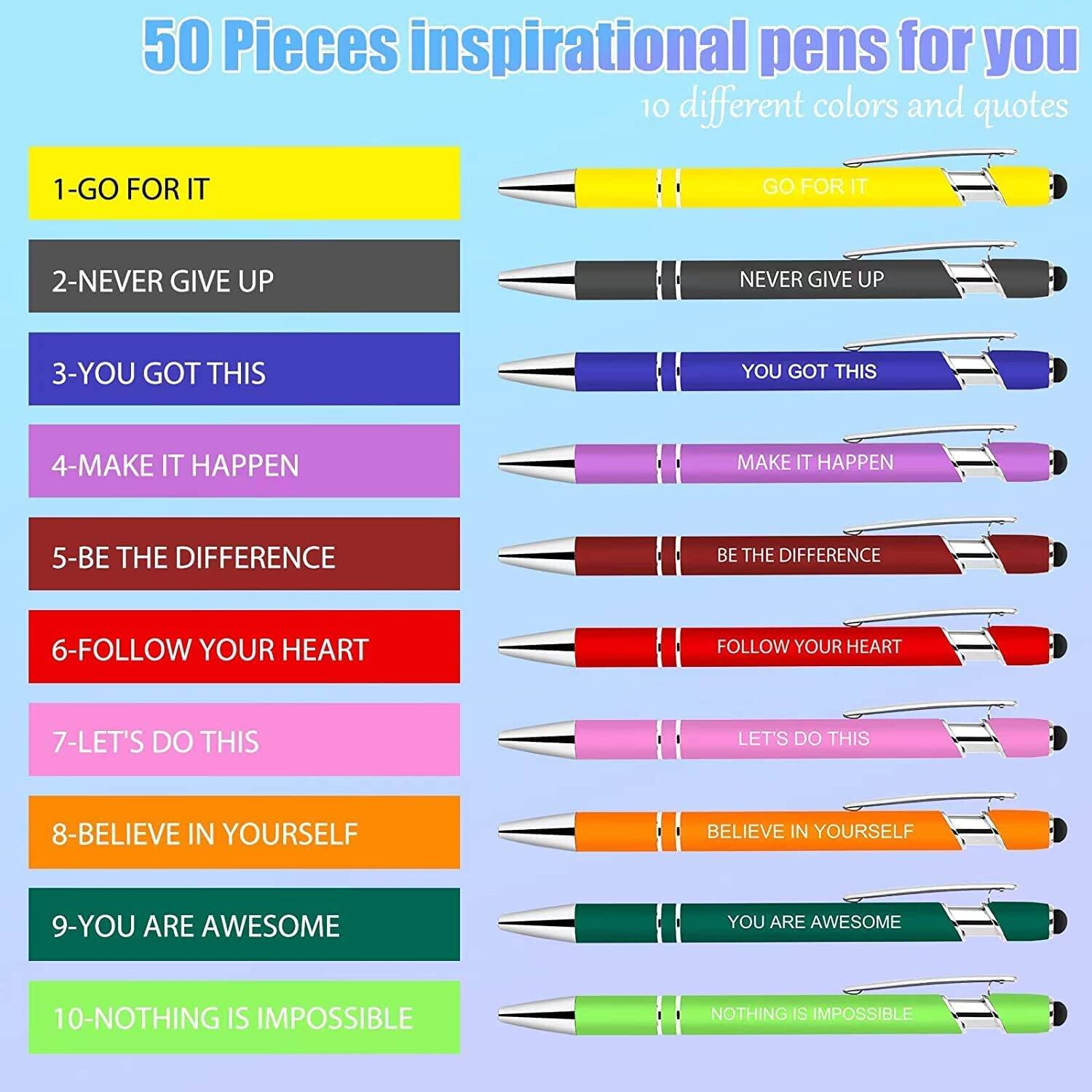 50 Pieces inspirational pens for you  
10 different colors and quotes

1- GO FOR IT  
2- NEVER GIVE UP  
3- YOU GOT THIS  
4- MAKE IT HAPPEN  
5- BE THE DIFFERENCE  
6- FOLLOW YOUR HEART  
7- LET'S DO THIS  
8- BELIEVE IN YOURSELF  
9- YOU ARE AWESOME  
10- NOTHING IS IMPOSSIBLE