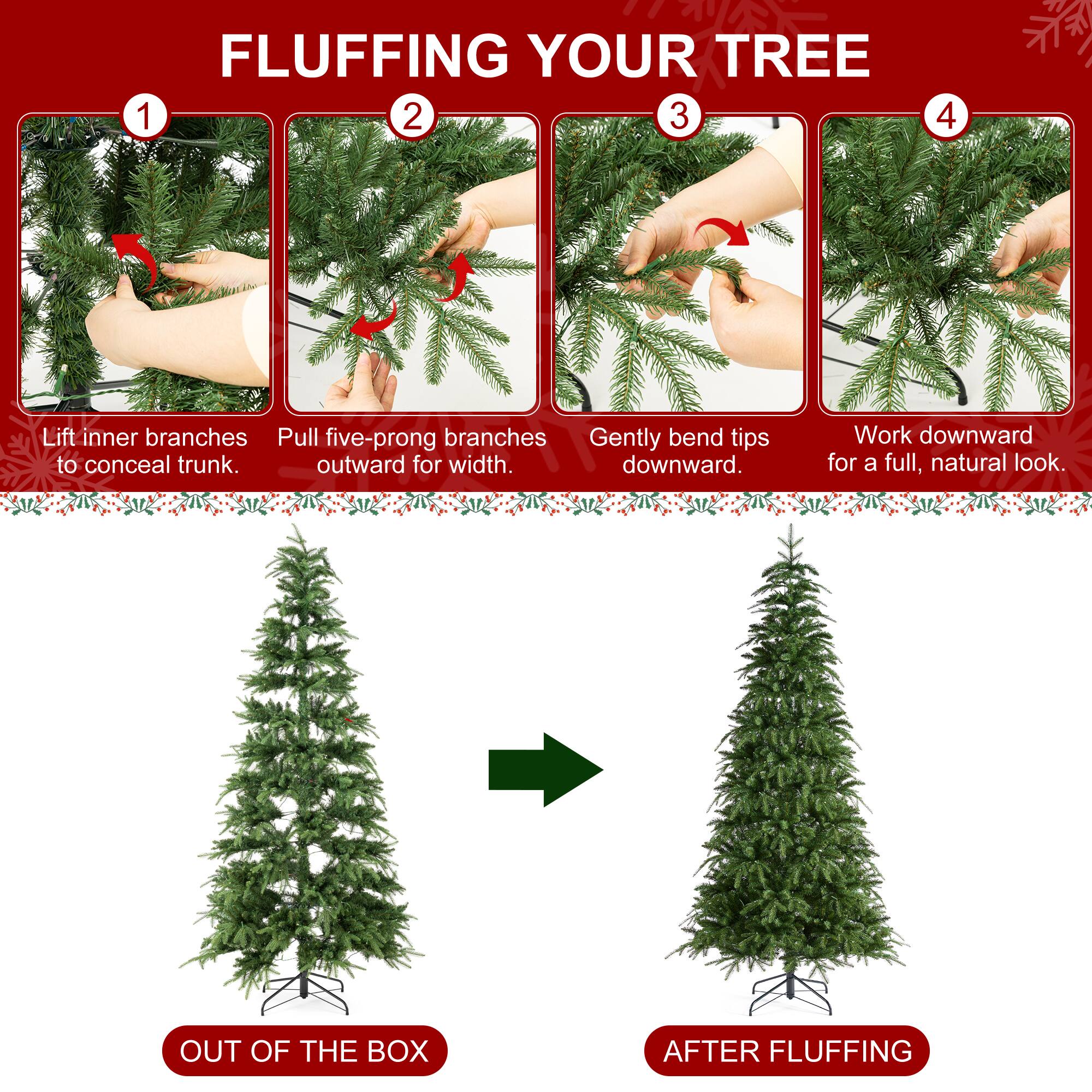 FLUFFING YOUR TREE

1. Lift inner branches to conceal trunk.
2. Pull five-prong branches outward for width.
3. Gently bend tips downward.
4. Work downward for a full, natural look.

OUT OF THE BOX
AFTER FLUFFING