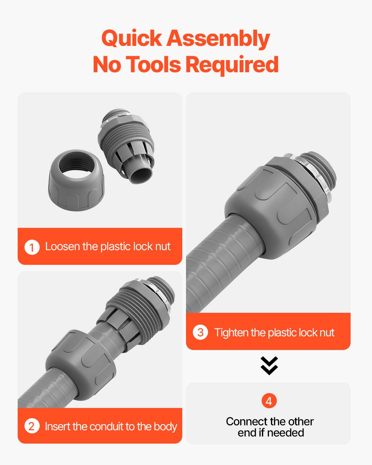 Quick Assembly  
No Tools Required

1. Loosen the plastic lock nut  
2. Insert the conduit to the body  
3. Tighten the plastic lock nut  
4. Connect the other end if needed