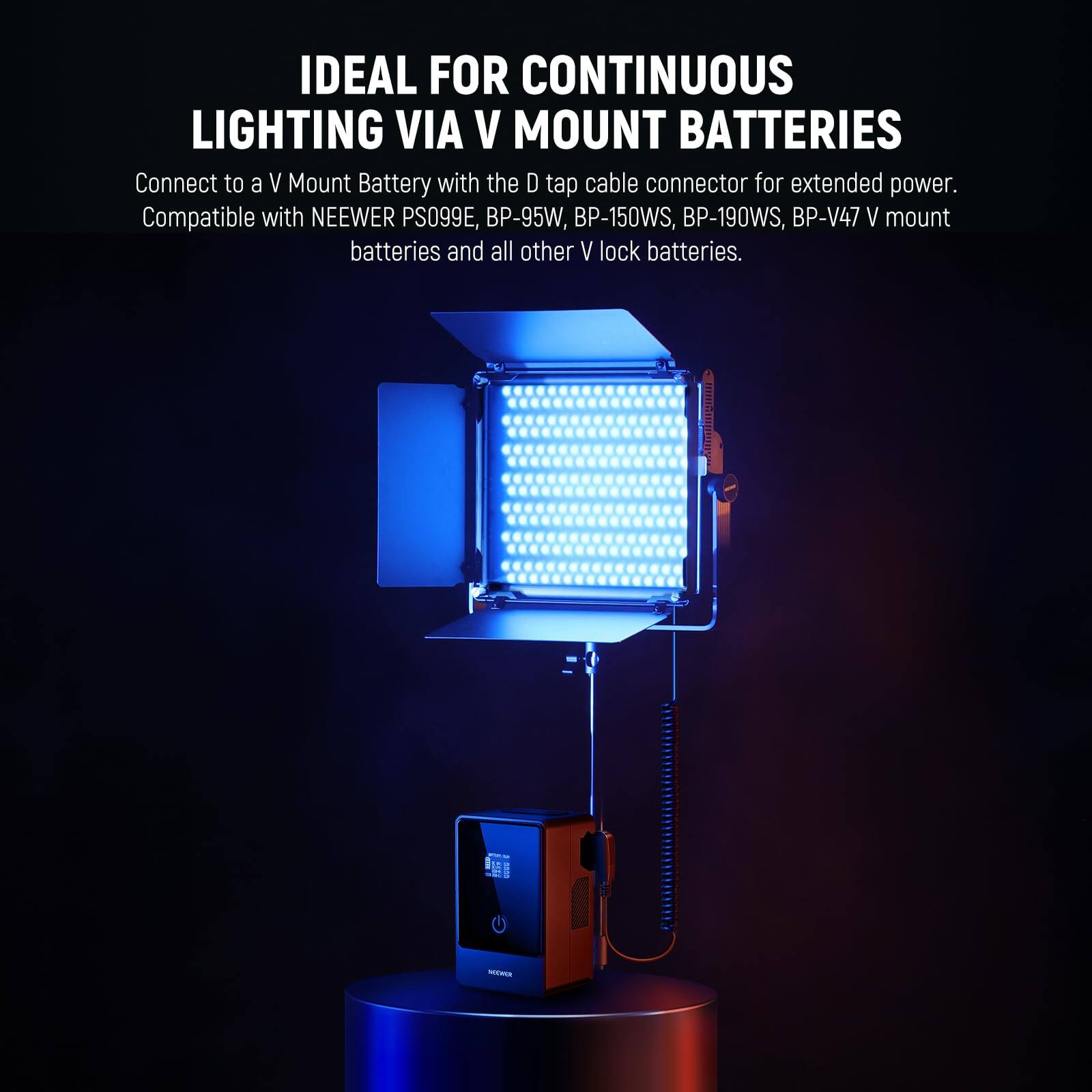 IDEAL FOR CONTINUOUS LIGHTING VIA V MOUNT BATTERIES

Connect to a V Mount Battery with the D tap cable connector for extended power. Compatible with NEEWER PS099E, BP-95W, BP-150WS, BP-190WS, BP-V47 V mount batteries and all other V lock batteries.