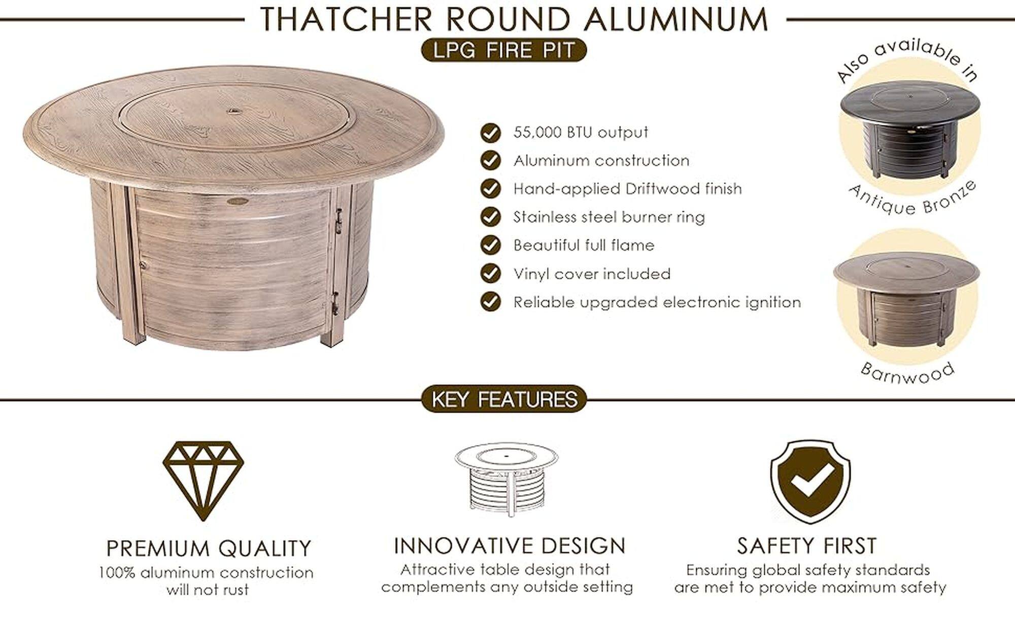 Thatcher Round Aluminum LPG Fire Pit:

* Available in 55,000 BTU output
* Aluminum construction
* Hand-applied Driftwood finish
* Stainless steel burner ring
* Beautiful full flame
* Antique Bronze Vinyl cover included
* Reliable upgraded electronic ignition
* Premium quality 100% aluminum construction
* Innovative design that complements any outside setting
* Safety first, ensuring global safety standards are met to provide maximum safety

This text describes the features of a Thatcher Round Aluminum LPG Fire Pit, which is made of aluminum, has a hand-applied Driftwood finish, and includes a stainless steel burner ring. The fire pit also comes with an Antique Bronze Vinyl cover and has a reliable electronic ignition system. The design of the fire pit complements any outdoor setting, and the company ensures that global safety standards are met to provide maximum safety.