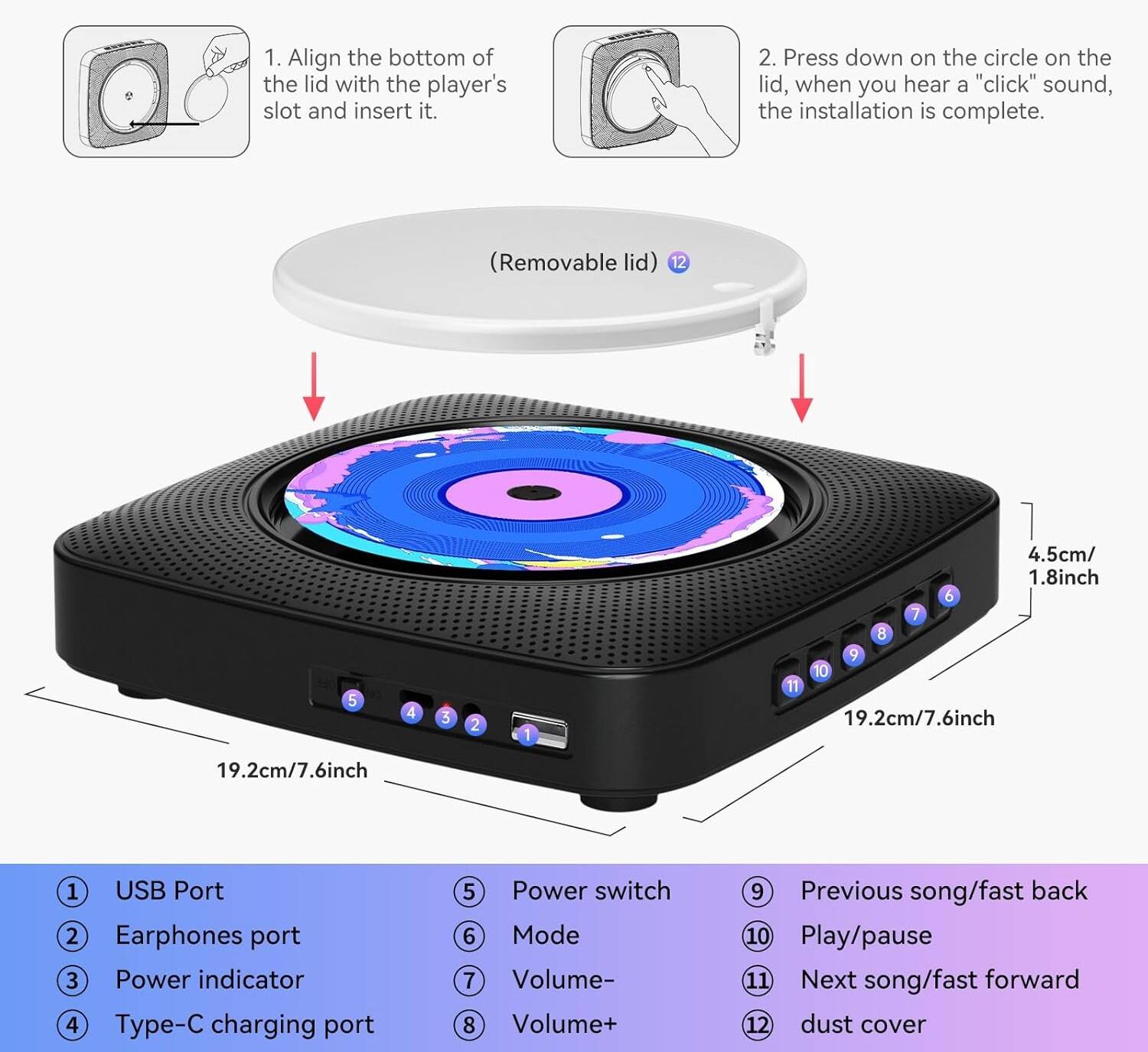 1. Align the bottom of the lid with the player's slot and insert it.
2. Press down on the circle on the lid, when you hear a "click" sound, the installation is complete. (Removable lid)

1. USB Port
2. Earphones port
3. Power indicator
4. Type-C charging port
5. Power switch
6. Mode
7. Volume-
8. Volume+
9. Previous song/fast back
10. Play/pause
11. Next song/fast forward
12. Dust cover

Dimensions:
- 4.5cm/1.8inch
- 19.2cm/7.6inch
- 19.2cm/7.6inch