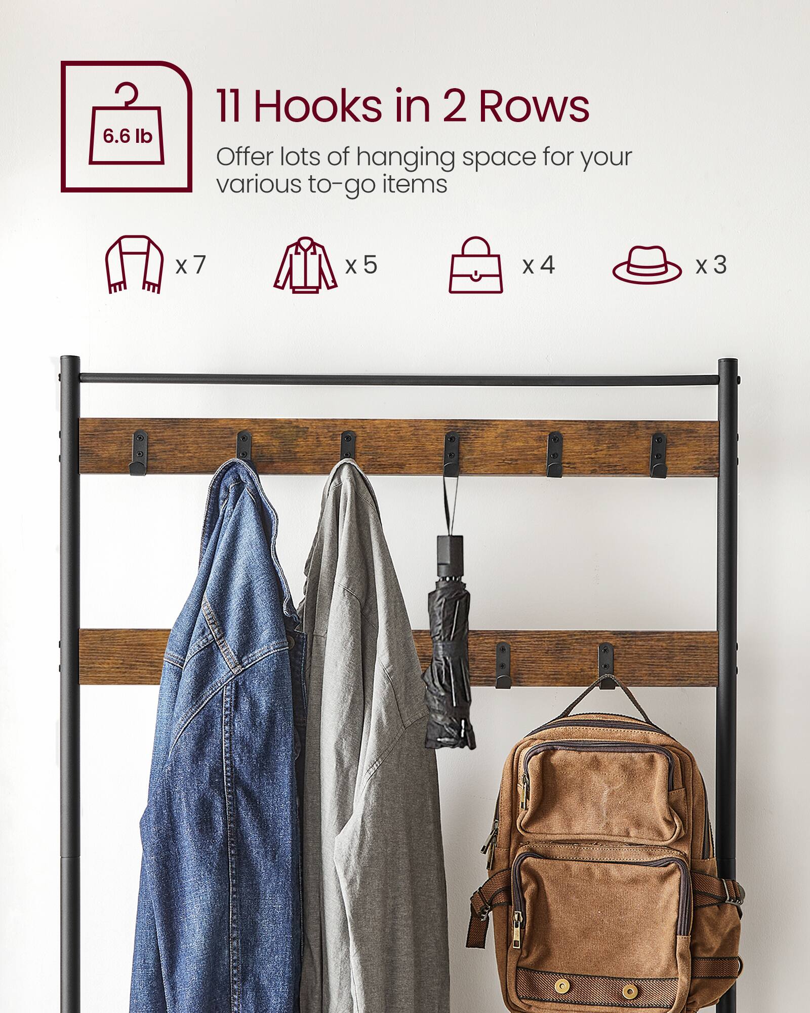 11 Hooks in 2 Rows  
6.6 lb  
Offer lots of hanging space for your various to-go items  
x7 (jackets)  
x5 (shirts)  
x4 (bags)  
x3 (hats)