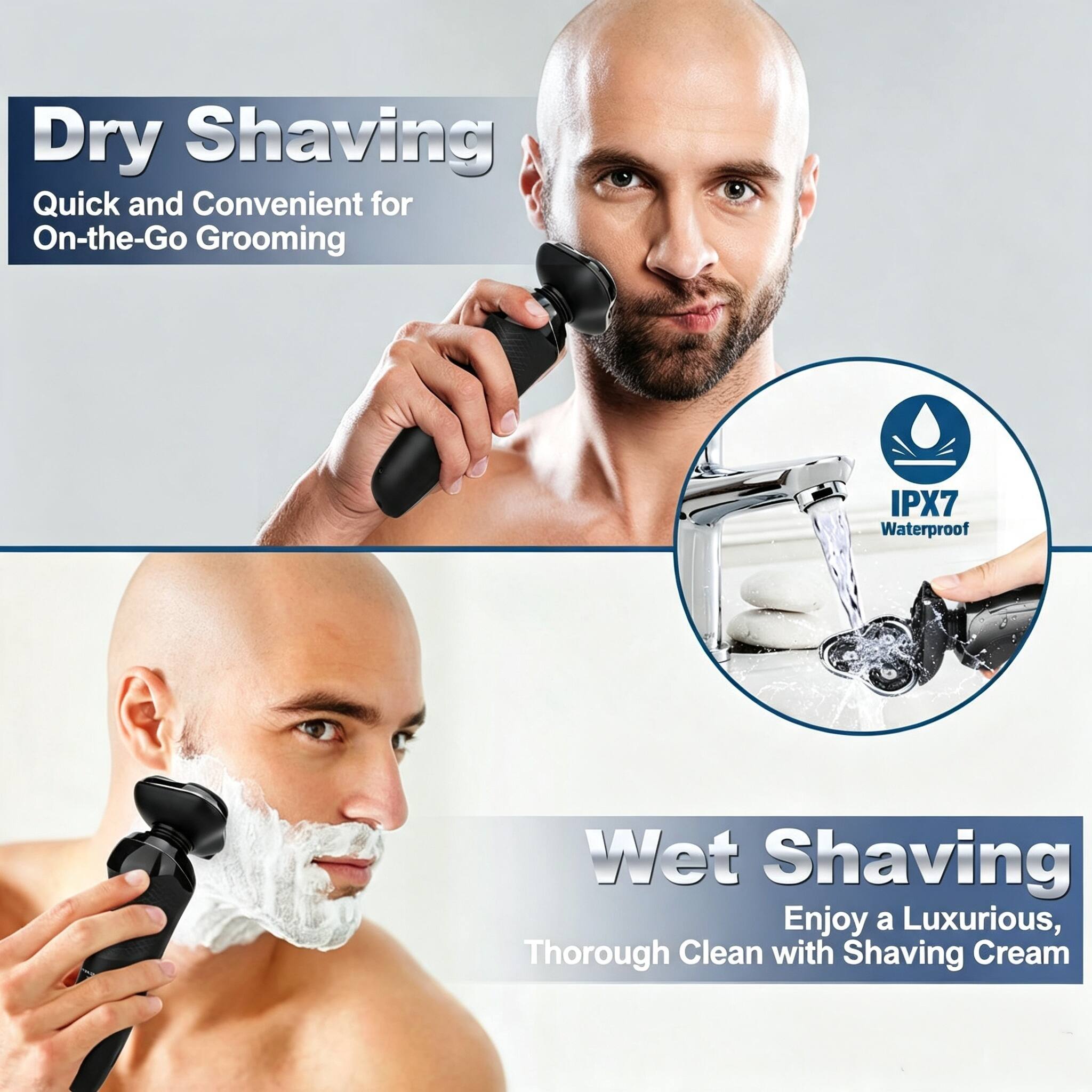Dry Shaving  
Quick and Convenient for On-the-Go Grooming  

IPX7 Waterproof  

Wet Shaving  
Enjoy a Luxurious, Thorough Clean with Shaving Cream