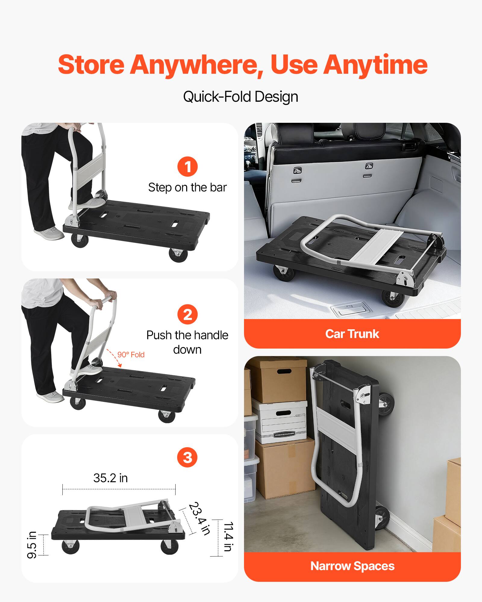 Store Anywhere, Use Anytime  
Quick-Fold Design  

1. Step on the bar  
2. Push the handle down  
3. 90° Fold  

Car Trunk: 9.5 in x 35.2 in x 23.4 in  
Narrow Spaces: 11.4 in