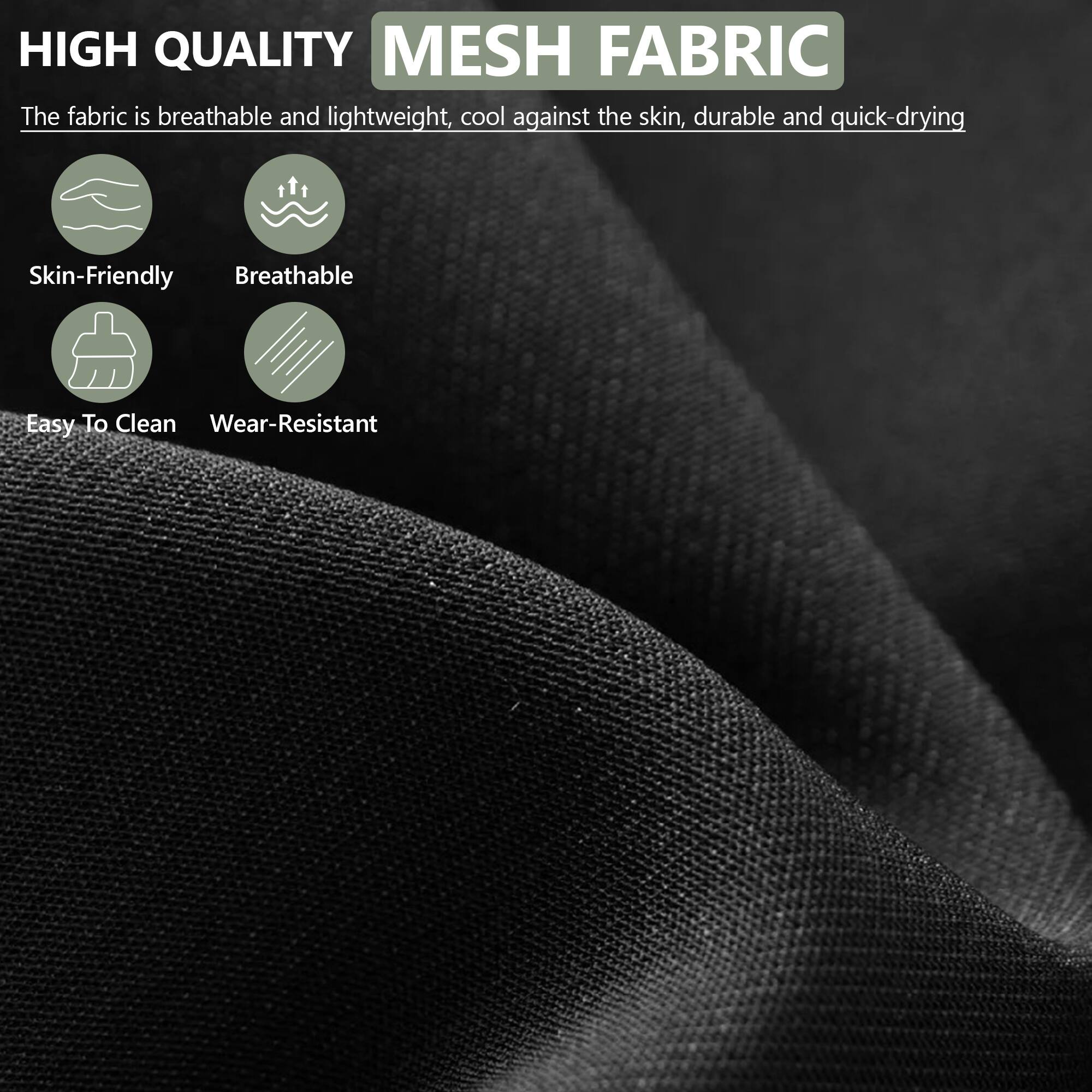HIGH QUALITY MESH FABRIC

The fabric is breathable and lightweight, cool against the skin, durable and quick-drying

- Skin-Friendly
- Breathable
- Easy To Clean
- Wear-Resistant