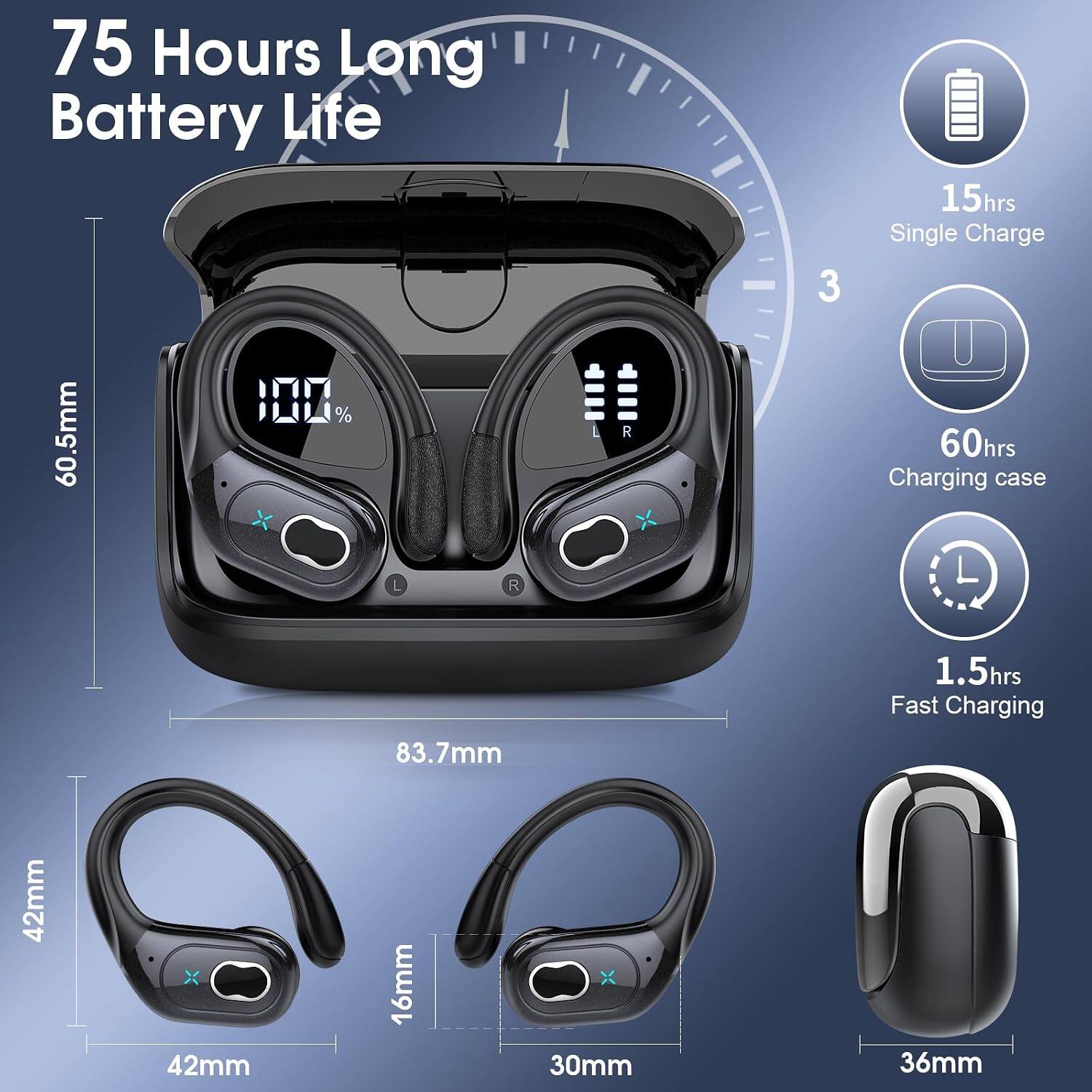 75 Hours Long Battery Life  
15hrs Single Charge  
60hrs Charging case  
1.5hrs Fast Charging  
60.5mm  
83.7mm  
42mm x 42mm x 16mm  
30mm x 36mm