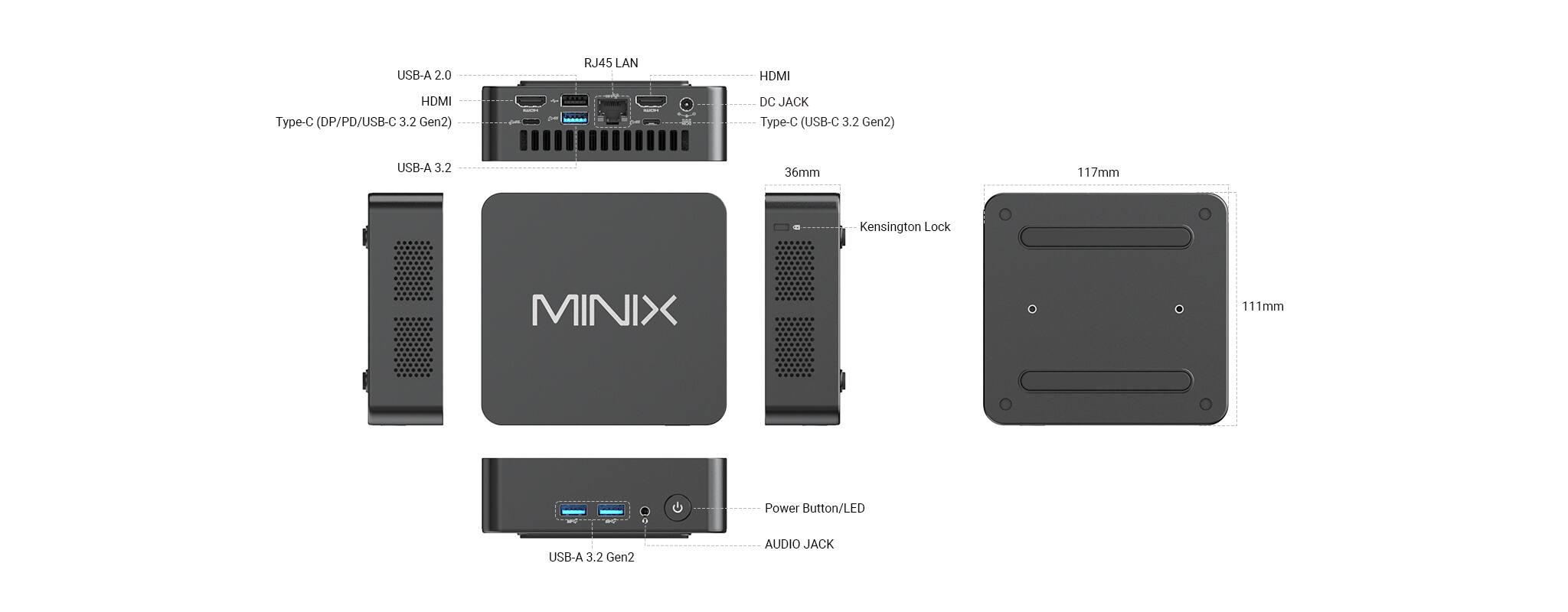USB-A 2.0  
RJ45 LAN  
HDMI  
HDMI  
Type-C (DP/PD/USB-C 3.2 Gen2)  
DC JACK  
Type-C (USB-C 3.2 Gen2)  
USB-A 3.2  
36mm  
117mm  
Kensington Lock  
MINIX  
111mm  
Power Button/LED  
USB-A 3.2 Gen2  
AUDIO JACK
