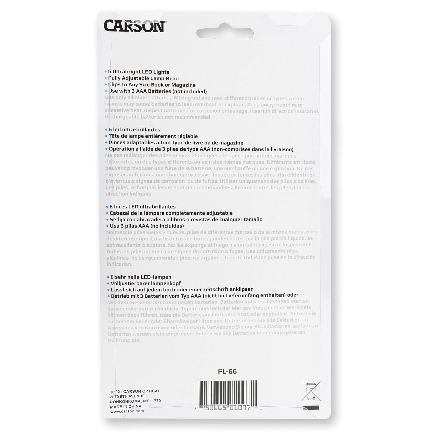 CARSON

- 6 Ultrabright LED Lights
- Fully Adjustable Lamp Head
- Clips to Any Size Book or Magazine
- Use with 3 AAA Batteries (not included)
- Use only alkaline batteries. Mixing old and new batteries, different brands or types within the same battery may cause batteries to leak, overheat or explode. Keep away from fire or excessive heat. Inspect batteries for corrosion or leakage. Insert in direction indicated.
- Rechargeable batteries not recommended.

- 6 lumières ultra-brillantes
- Tête de lampe entièrement réglable
- Pinces adaptables à tout type de livre ou de magazine
- Opération à l'aide de 3 piles type AAA (non comprises dans la livraison)
- Ne pas mélanger des piles neuves et usagées de différentes marques ou de types différents ou de mêmes marques. Différents attributs peuvent provoquer une fuite de la batterie, une surchauffe ou une explosion. Ne pas exposer à la chaleur excessive. Inspecter toutes les piles afin d'identifier d'éventuels signes de corrosion ou de fuites. Utiliser uniquement des piles alcalines