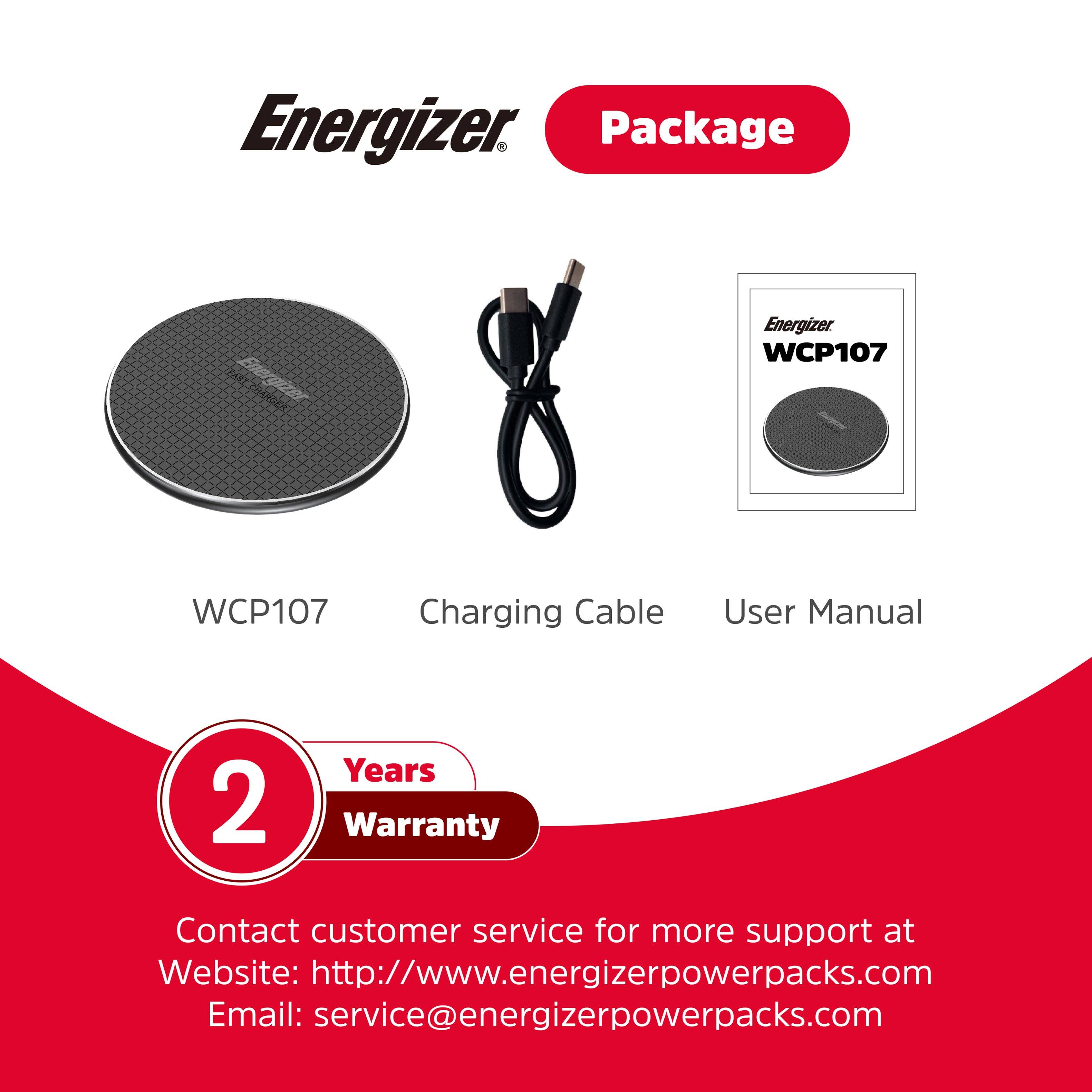 Energizer WCP107 Package: 2 Years Warranty, Charging Cable, User Manual. Contact customer service for more support at Website: <http://www.energizerpowerpacks.com> Email: [service@energizerpowerpacks.com](mailto:service@energizerpowerpacks.com).