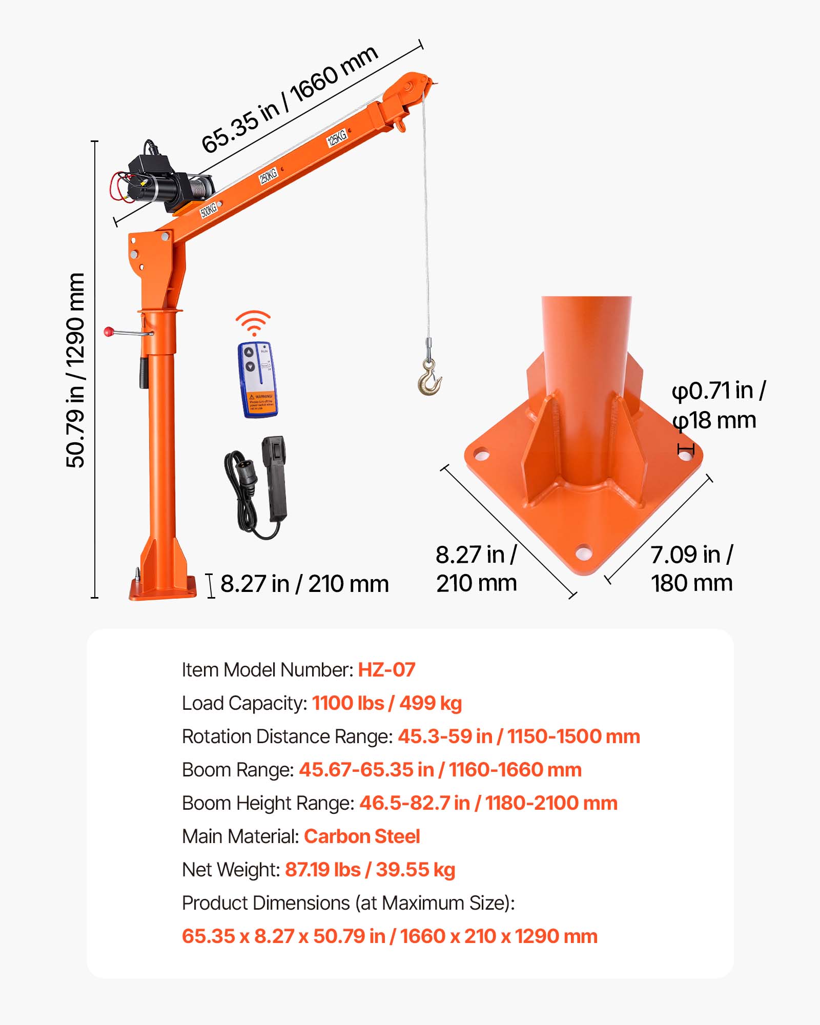 mm 1660 in 65.35 125KG 250KG 530KG+  
mm 1290 in 50.79  
0.71in/ 18 mm  
8.27 in  
210 mm  
8.27 in 210 mm  
7.09 in 180 mm  

Item Model Number: HZ-07  
Load Capacity: 1100 lbs /499 kg  
Rotation Distance Range: 45.3-59 in /1150-1500 mm  
Boom Range: 45.67-65.35 in 1160-1660 mm  
Boom Height Range: 46.5-82.7 in 1180-2100 mm  
Main Material: Carbon Steel  
Net Weight: 87.19 lbs 39.55 kg  
Product Dimensions (at Maximum Size): 65.35 X 8.27 X 50.79 in / 1660 X 210 X