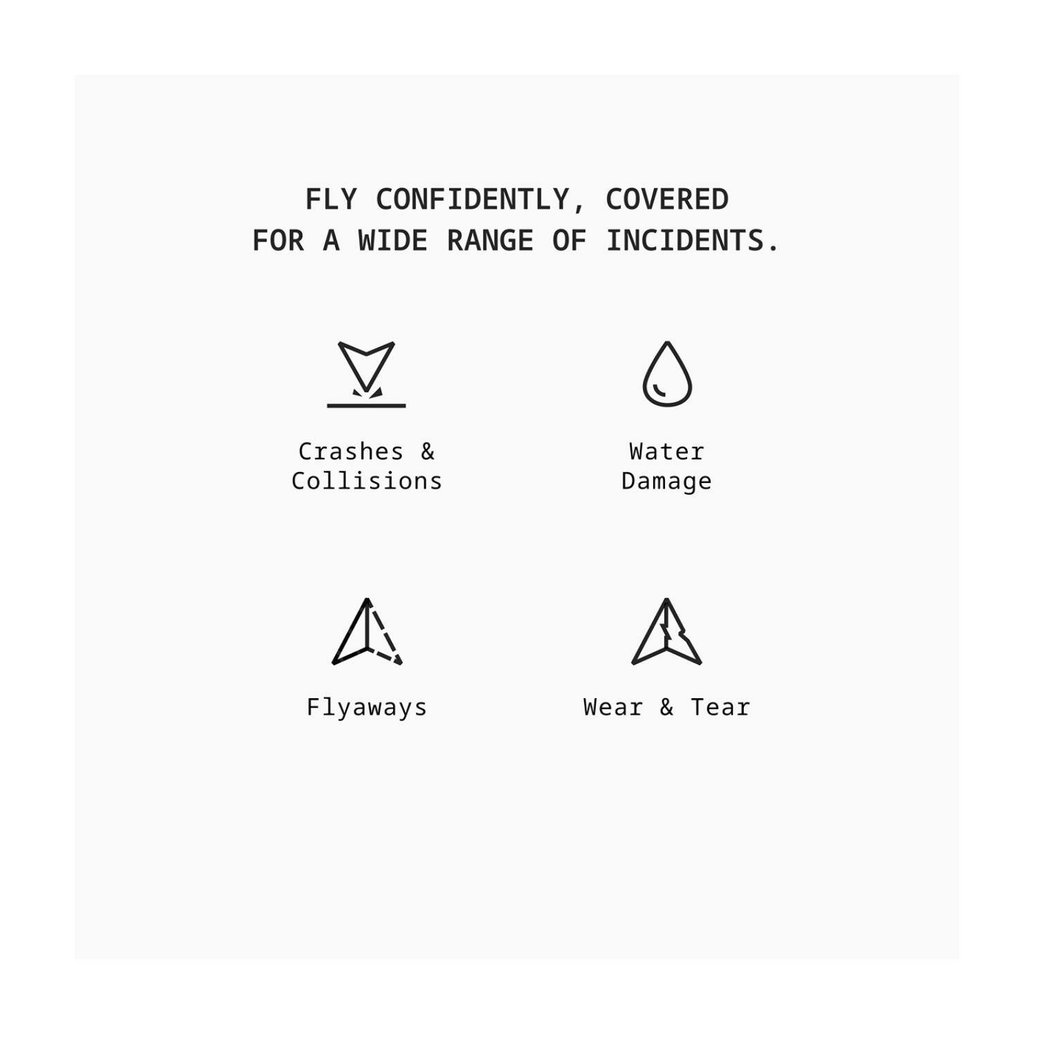FLY CONFIDENTLY, COVERED FOR A WIDE RANGE OF INCIDENTS.

- Crashes & Collisions
- Water Damage
- Flyaways
- Wear & Tear
