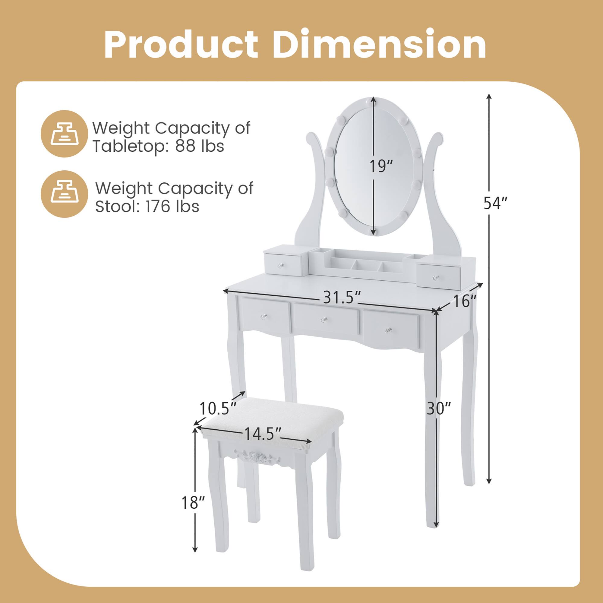 Product Dimension

Weight Capacity of Tabletop: 88 lbs  
Weight Capacity of Stool: 176 lbs

- Tabletop: 54" (height) x 31.5" (width) x 16" (depth)
- Stool: 18" (height) x 14.5" (width) x 10.5" (depth)
- Mirror: 19" (diameter)