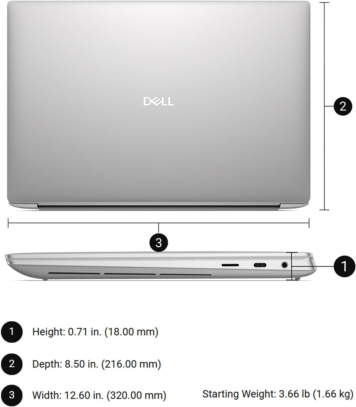 DELL  
1 Height: 0.71 in. (18.00 mm)  
2 Depth: 8.50 in. (216.00 mm)  
3 Width: 12.60 in. (320.00 mm)  
Starting Weight: 3.66 lb (1.66 kg)