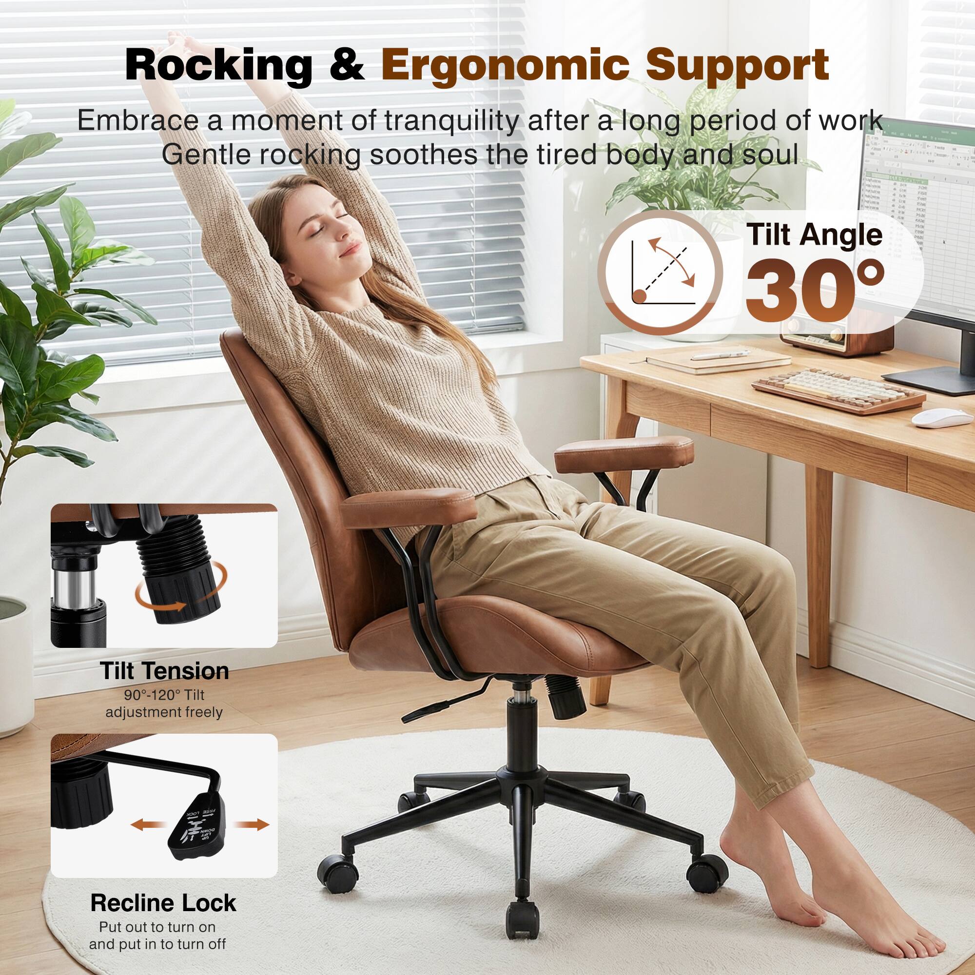 Rocking & Ergonomic Support

Embrace a moment of tranquility after a long period of work. Gentle rocking soothes the tired body and soul.

- Tilt Angle: 30°
- Tilt Tension: 90-120°
- Tilt adjustment freely
- Recline Lock: Put out to turn on and put in to turn off