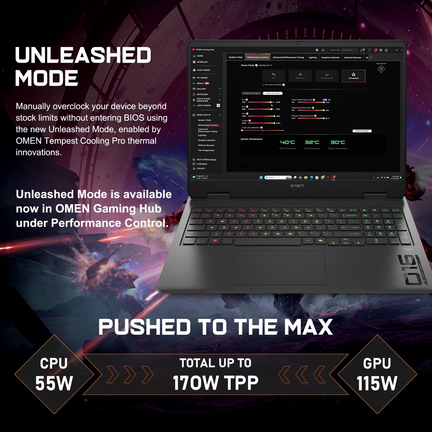 UNLEASHED MODE

Manually overclock your device beyond stock limits without entering BIOS using the new Unleashed Mode, enabled by OMEN Tempest Cooling Pro thermal innovations.

Unleashed Mode is available now in OMEN Gaming Hub under Performance Control.

PUSHED TO THE MAX

CPU 55W TOTAL UP TO 170W TPP GPU 115W