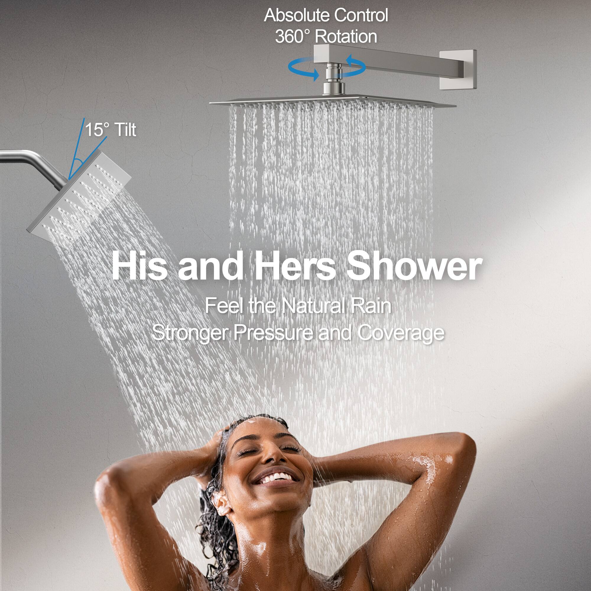 Absolute Control  
360° Rotation  

15° Tilt  

His and Hers Shower  

Feel the Natural Rain  
Stronger Pressure and Coverage