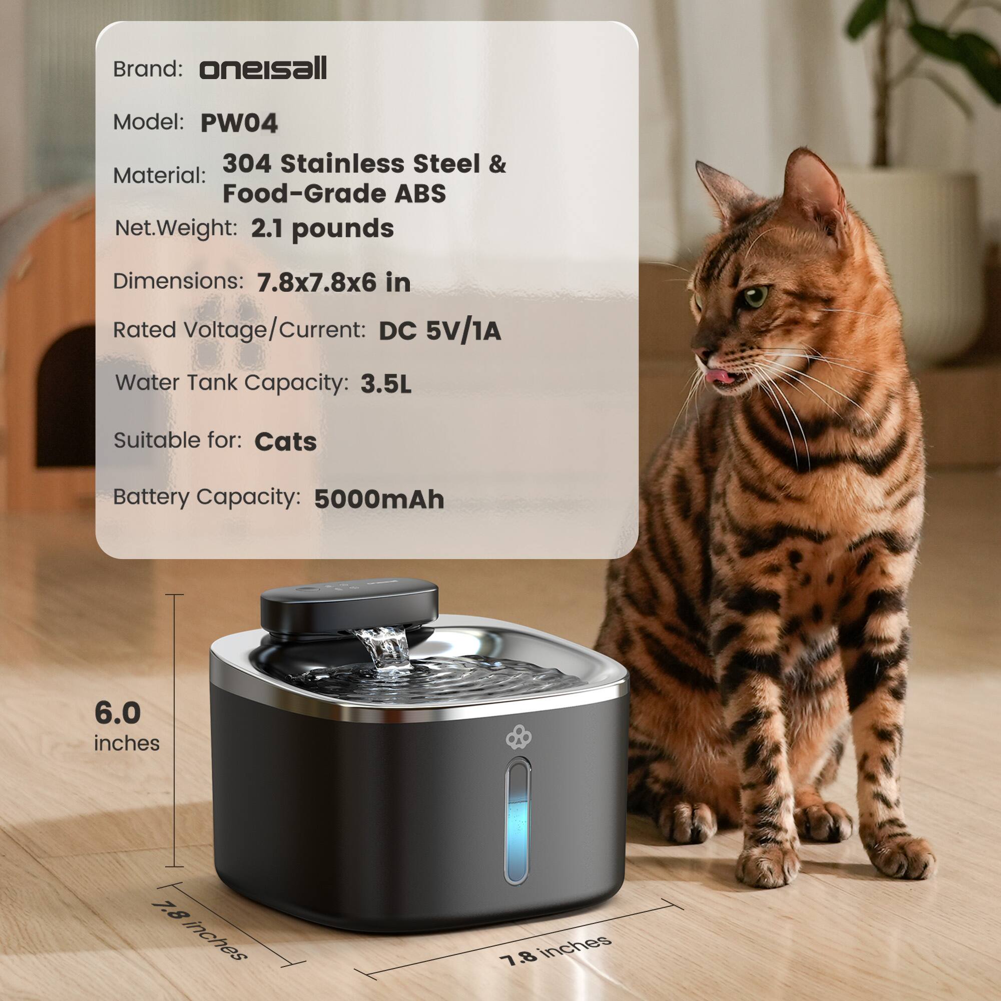 Brand: oneisall  
Model: PW04  
Material: 304 Stainless Steel & Food-Grade ABS  
Net Weight: 2.1 pounds  
Dimensions: 7.8x7.8x6 in  
Rated Voltage/Current: DC 5V/1A  
Water Tank Capacity: 3.5L  
Suitable for: Cats  
Battery Capacity: 5000mAh  

Dimensions:  
- Height: 6.0 inches  
- Width: 7.8 inches  
- Depth: 7.8 inches