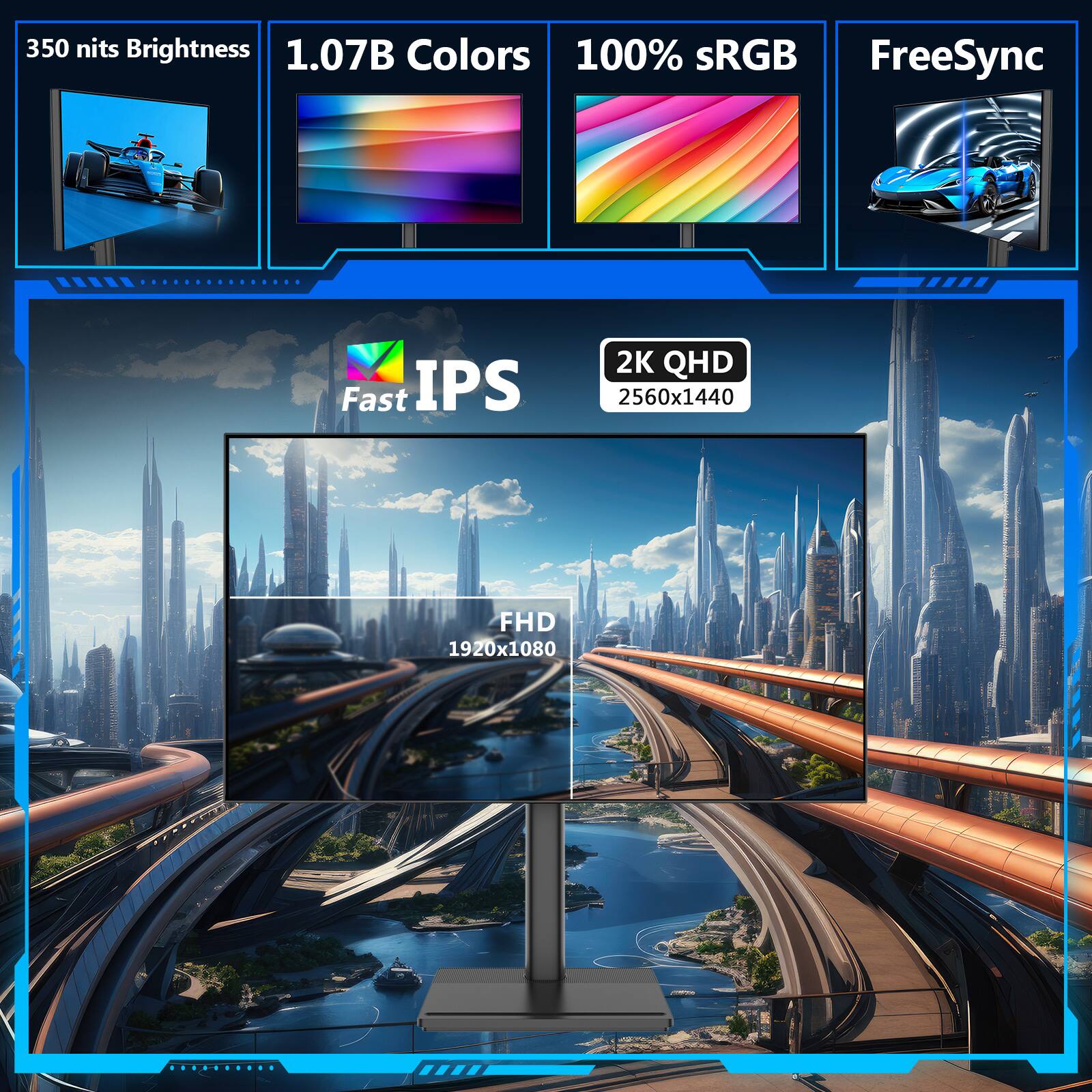 350 nits Brightness  
1.07B Colors  
100% sRGB  
FreeSync  

Fast IPS  

2K QHD  
2560x1440  

FHD  
1920x1080