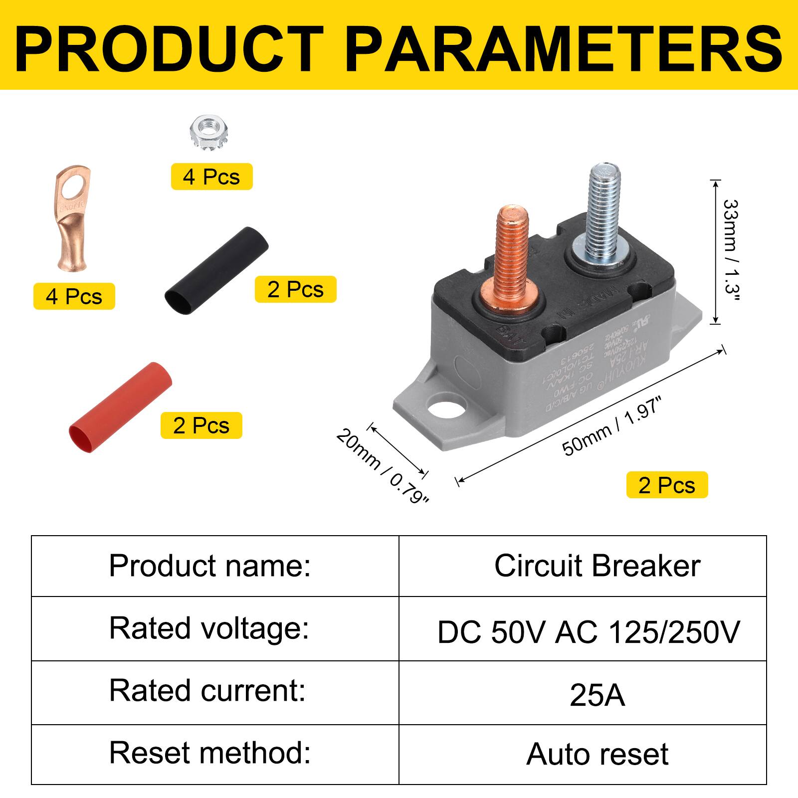 PRODUCT PARAMETERS

4 Pcs  
4 Pcs  
2 Pcs  
2 Pcs  
20mm / 0.79"  
33mm / 1.3"  
50mm / 1.97"  

Product name: Circuit Breaker  
Rated voltage: DC 50V AC 125/250V  
Rated current: 25A  
Reset method: Auto reset