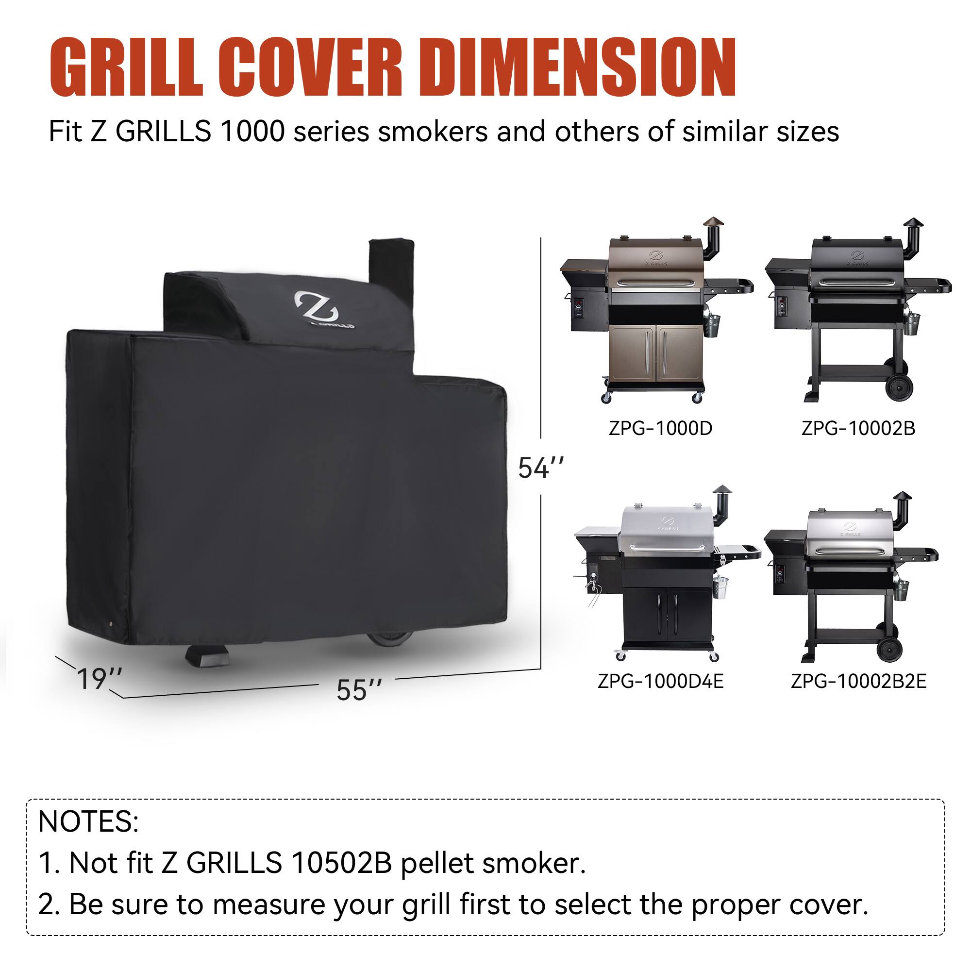 GRILL COVER DIMENSION  
Fit Z GRILLS 1000 series smokers and others of similar sizes  
- ZPG-1000D: 54"  
- ZPG-10002B: 55"  
- ZPG-1000D4E: 19"  
- ZPG-10002B2E  

NOTES:  
1. Not fit Z GRILLS 10502B pellet smoker.  
2. Be sure to measure your grill first to select the proper cover.