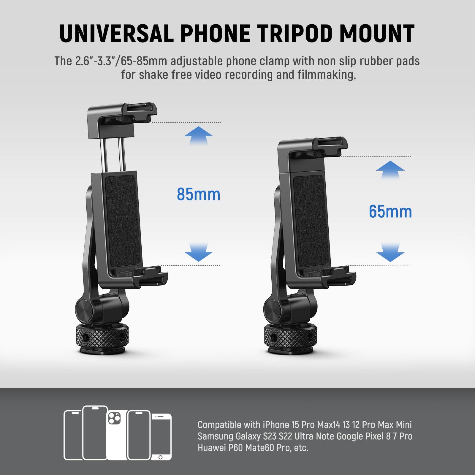 UNIVERSAL PHONE TRIPOD MOUNT

The 2.6"-3.3"/65-85mm adjustable phone clamp with non slip rubber pads for shake free video recording and filmmaking.

85mm  
65mm

Compatible with iPhone 15 Pro Max, 14, 13, 12 Pro Max, Mini, Samsung Galaxy S23, S22 Ultra, Note, Google Pixel 8, 7 Pro, Huawei P60, Mate60 Pro, etc.