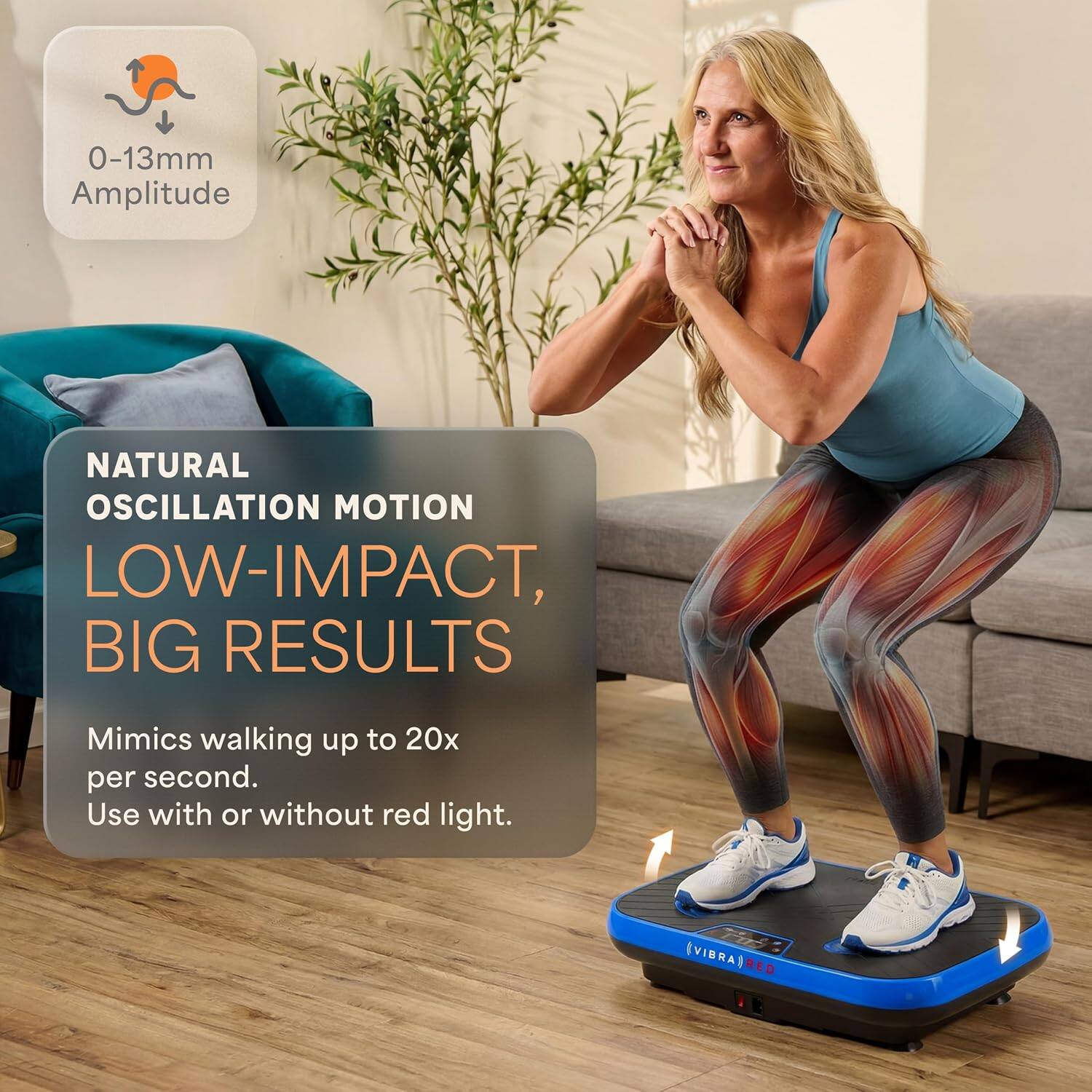 0-13mm Amplitude  
NATURAL OSCILLATION MOTION  
LOW-IMPACT, BIG RESULTS  
Mimics walking up to 20x per second.  
Use with or without red light.  
VIBRAT RED