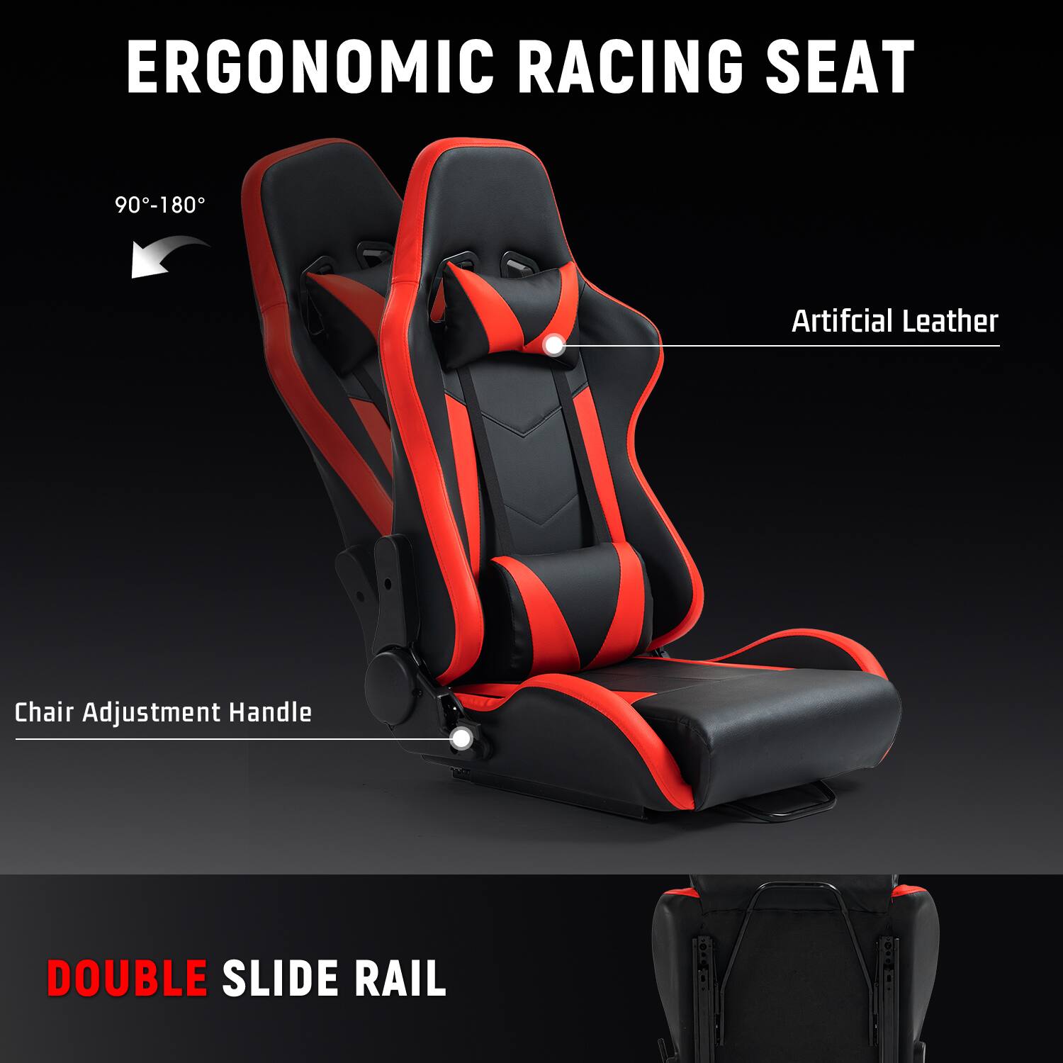 ERGONOMIC RACING SEAT  
90°-180°  
Artificial Leather  
Chair Adjustment Handle  
DOUBLE SLIDE RAIL