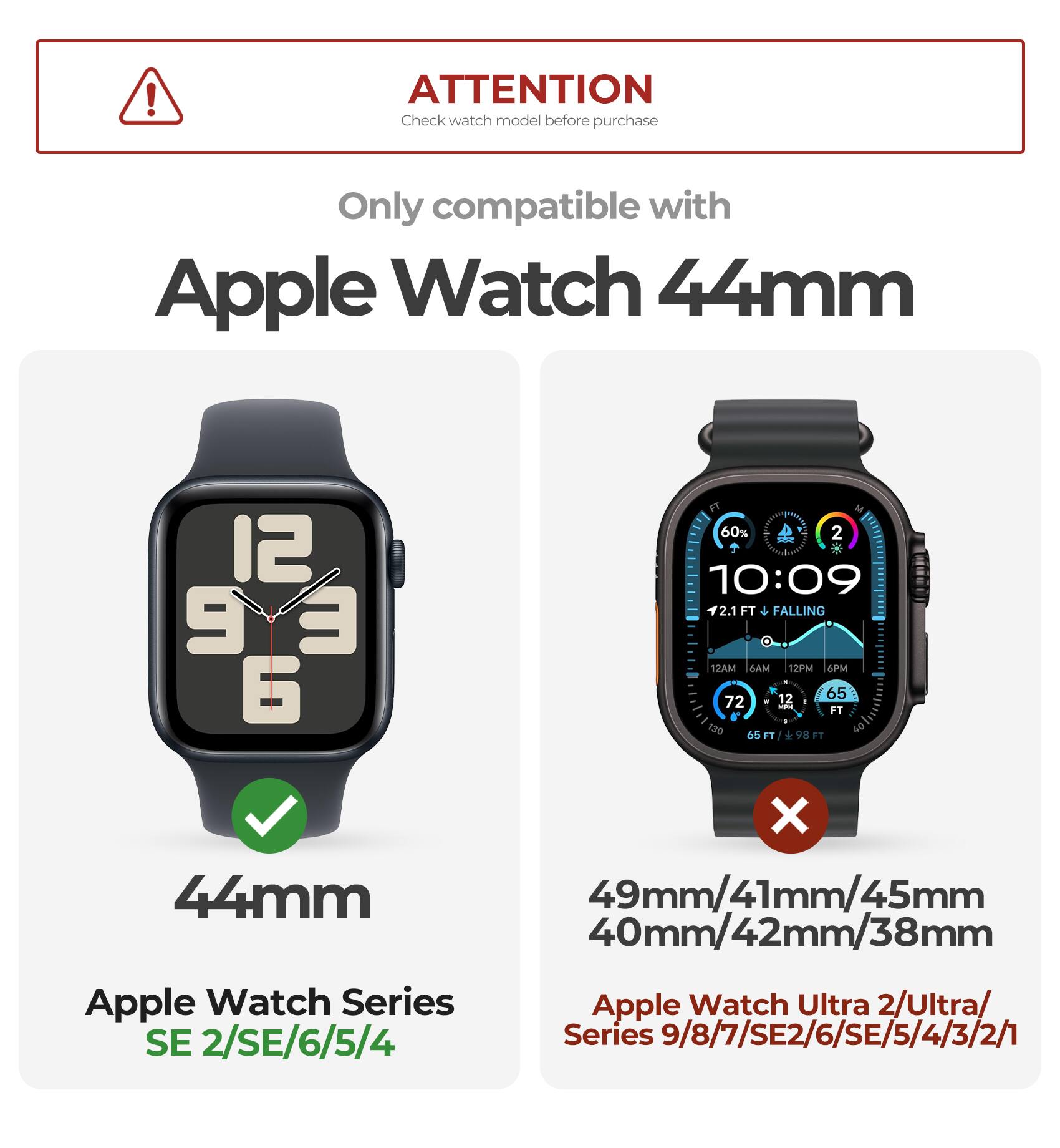 ATTENTION  
Check watch model before purchase  

Only compatible with  
Apple Watch 44mm  

44mm  
Apple Watch Series SE 2/SE/6/5/4  

49mm/41mm/45mm/40mm/42mm/38mm  
Apple Watch Ultra 2/Ultra/  
Series 9/8/7/SE2/6/SE/5/4/3/2/1