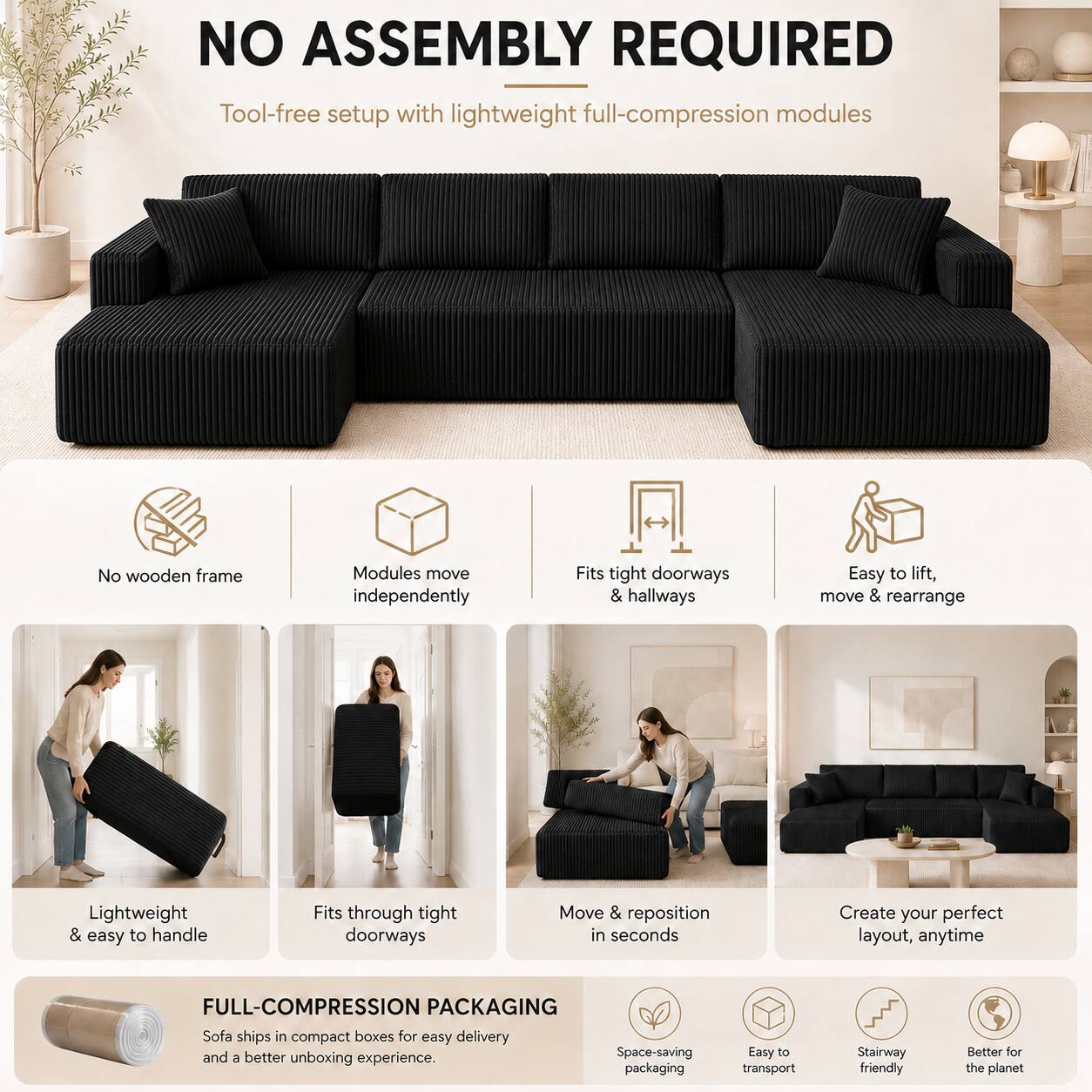 NO ASSEMBLY REQUIRED  
Tool-free setup with lightweight full-compression modules  
No wooden frame  
Modules move independently  
Fits tight doorways & hallways  
Easy to lift, move & rearrange  
Lightweight & easy to handle  
Fits through tight doorways  
Move & reposition in seconds  
Create your perfect layout, anytime  

FULL-COMPRESSION PACKAGING  
Sofa ships in compact boxes for easy delivery and a better unboxing experience.  
Space-saving packaging  
Easy to transport  
Stairway friendly  
Better for the planet