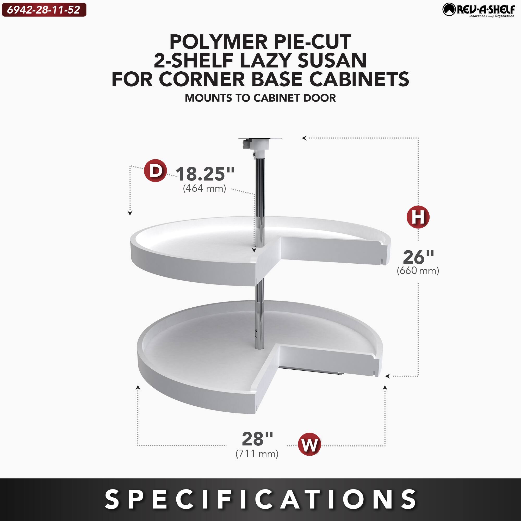 6942-28-11-52  
POLYMER PIE-CUT 2-SHELF LAZY SUSAN FOR CORNER BASE CABINETS  
MOUNTS TO CABINET DOOR  

D 18.25" (464 mm)  
H 26" (660 mm)  
W 28" (711 mm)  

SPECIFICATIONS