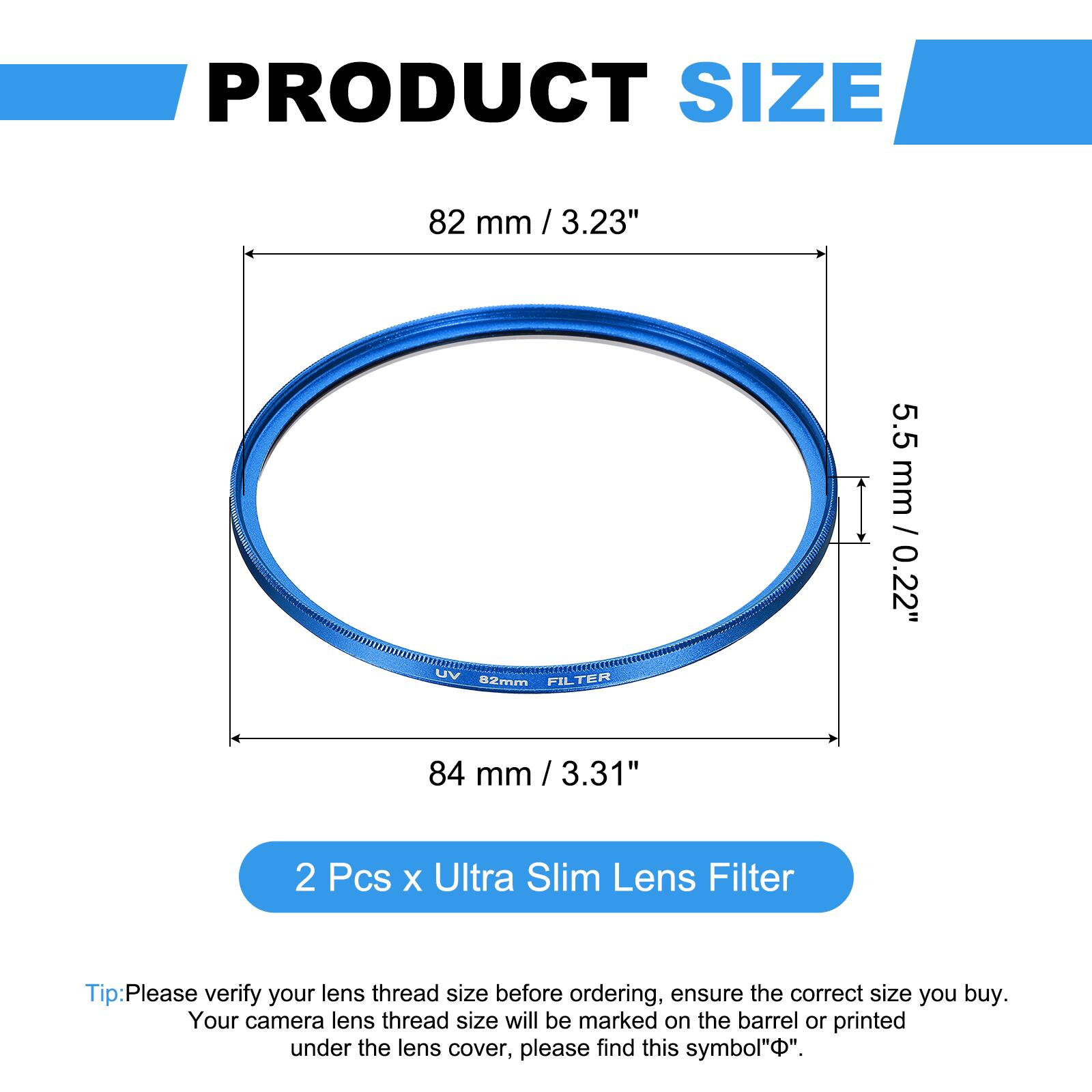 PRODUCT SIZE  
82 mm / 3.23"  
5.5 mm / 0.22"  

UV FILTER  
82mm  
84 mm / 3.31"  

2 Pcs x Ultra Slim Lens Filter  

Tip: Please verify your lens thread size before ordering, ensure the correct size you buy. Your camera lens thread size will be marked on the barrel or printed under the lens cover, please find this symbol "⌀".