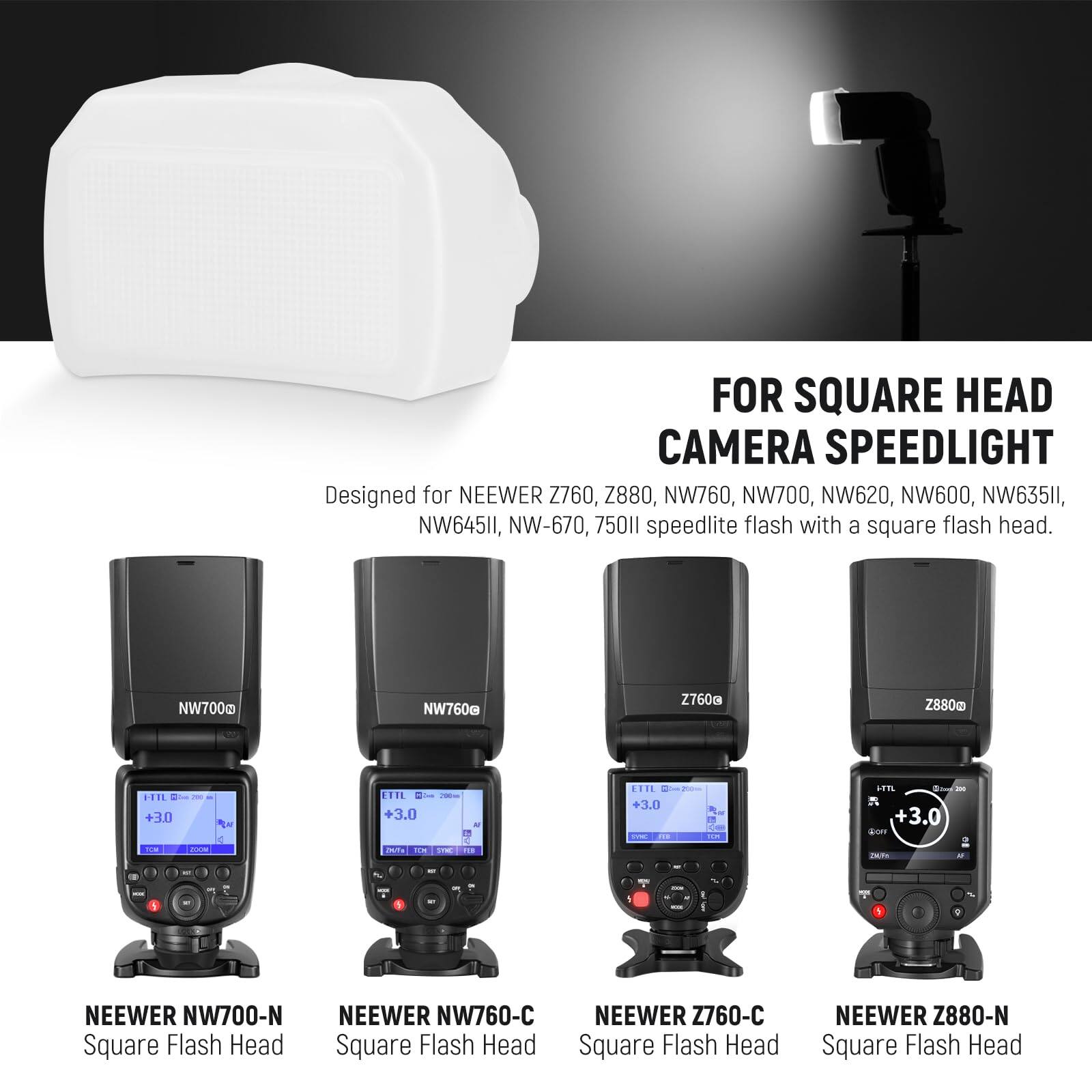 FOR SQUARE HEAD CAMERA SPEEDLIGHT  
Designed for NEEWER Z760, Z880, NW760, NW700, NW620, NW600, NW635II, NW645II, NW-670, 75011 speedlite flash with a square flash head.  
NEEWER NW700-N Square Flash Head  
NEEWER NW760-C Square Flash Head  
NEEWER Z760-C Square Flash Head  
NEEWER Z880-N Square Flash Head
