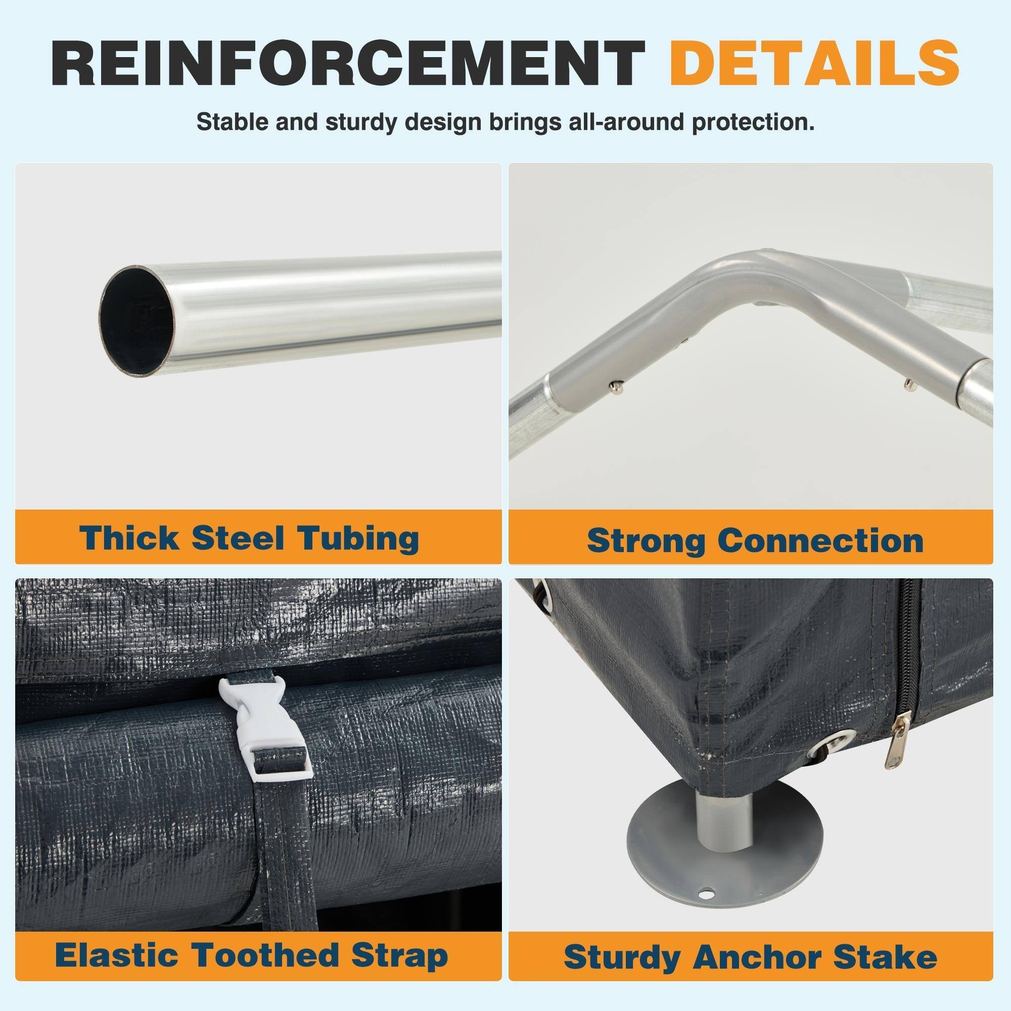 REINFORCEMENT DETAILS  
Stable and sturdy design brings all-around protection.

- Thick Steel Tubing
- Strong Connection
- Elastic Toothed Strap
- Sturdy Anchor Stake