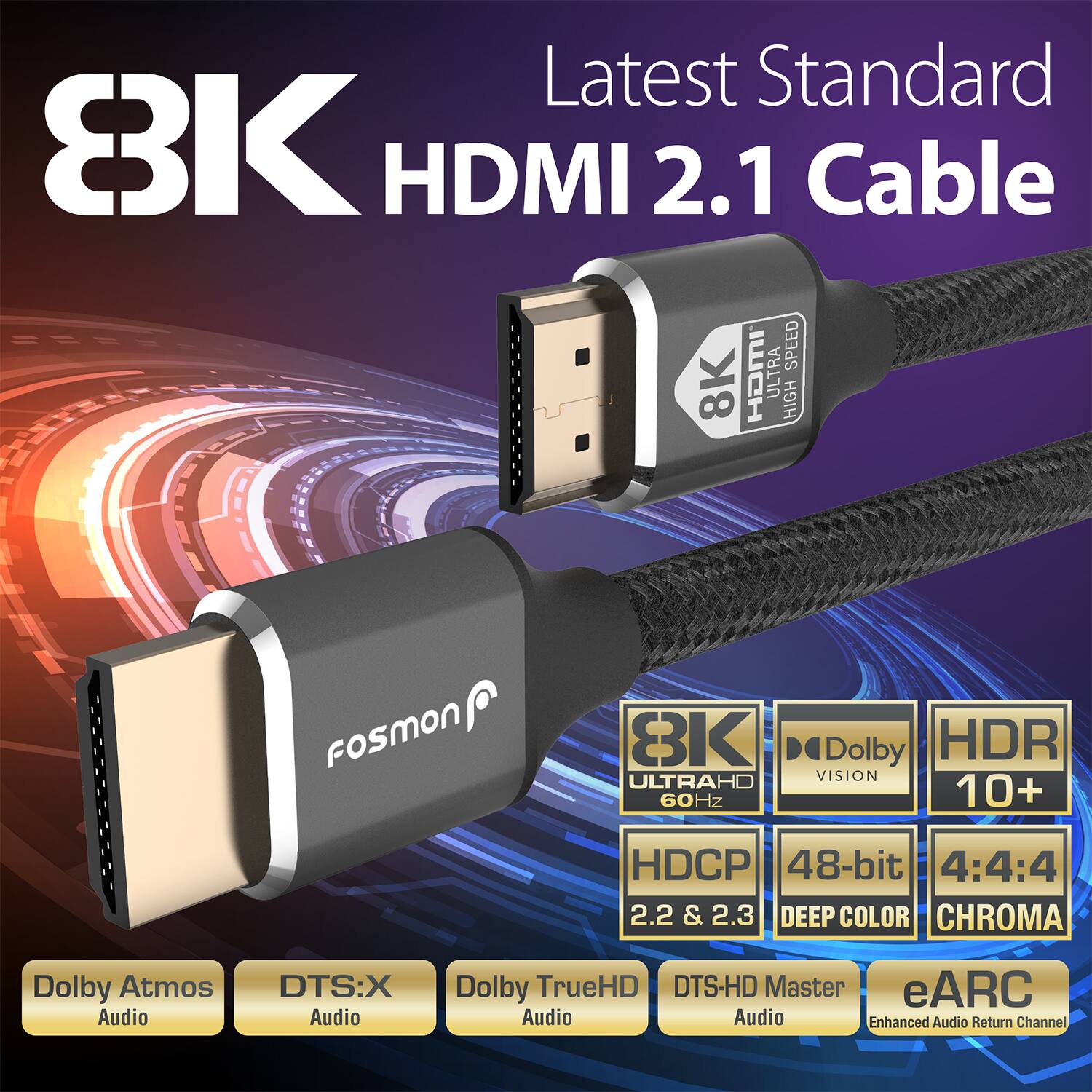 Latest Standard 8K HDMI 2.1 Cable

8K ULTRAHD 60Hz
Dolby Vision
HDR 10+
HDCP 2.2 & 2.3
48-bit DEEP COLOR
4:4:4 CHROMA
Dolby Atmos Audio
DTS:X Audio
Dolby TrueHD Audio
DTS-HD Master Audio
eARC Enhanced Audio Return Channel