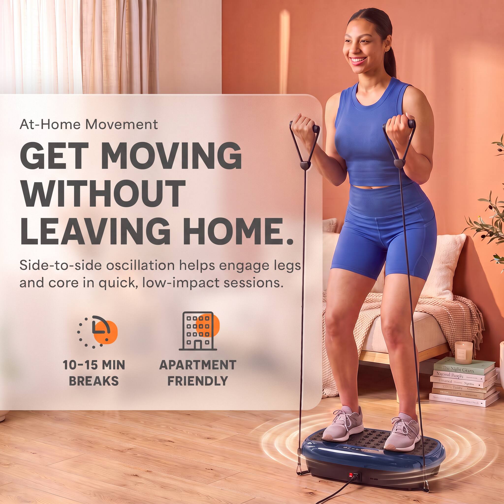 At-Home Movement  
GET MOVING WITHOUT LEAVING HOME.  
Side-to-side oscillation helps engage legs and core in quick, low-impact sessions.  
10-15 MIN BREAKS  
APARTMENT FRIENDLY