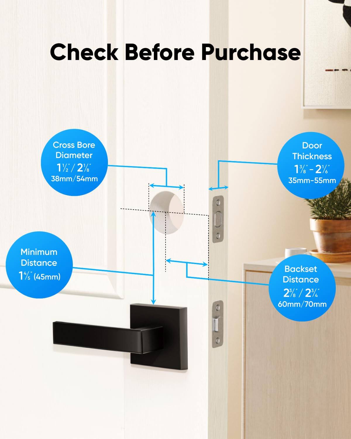 Check Before Purchase

Cross Bore Diameter 11 / 2% 38mm/54mm
Door Thickness 1% 1%-2% 35mm-55mm
Minimum Distance 1%/s (45mm)
Backset Distance 2% /2% 60mm/70mm