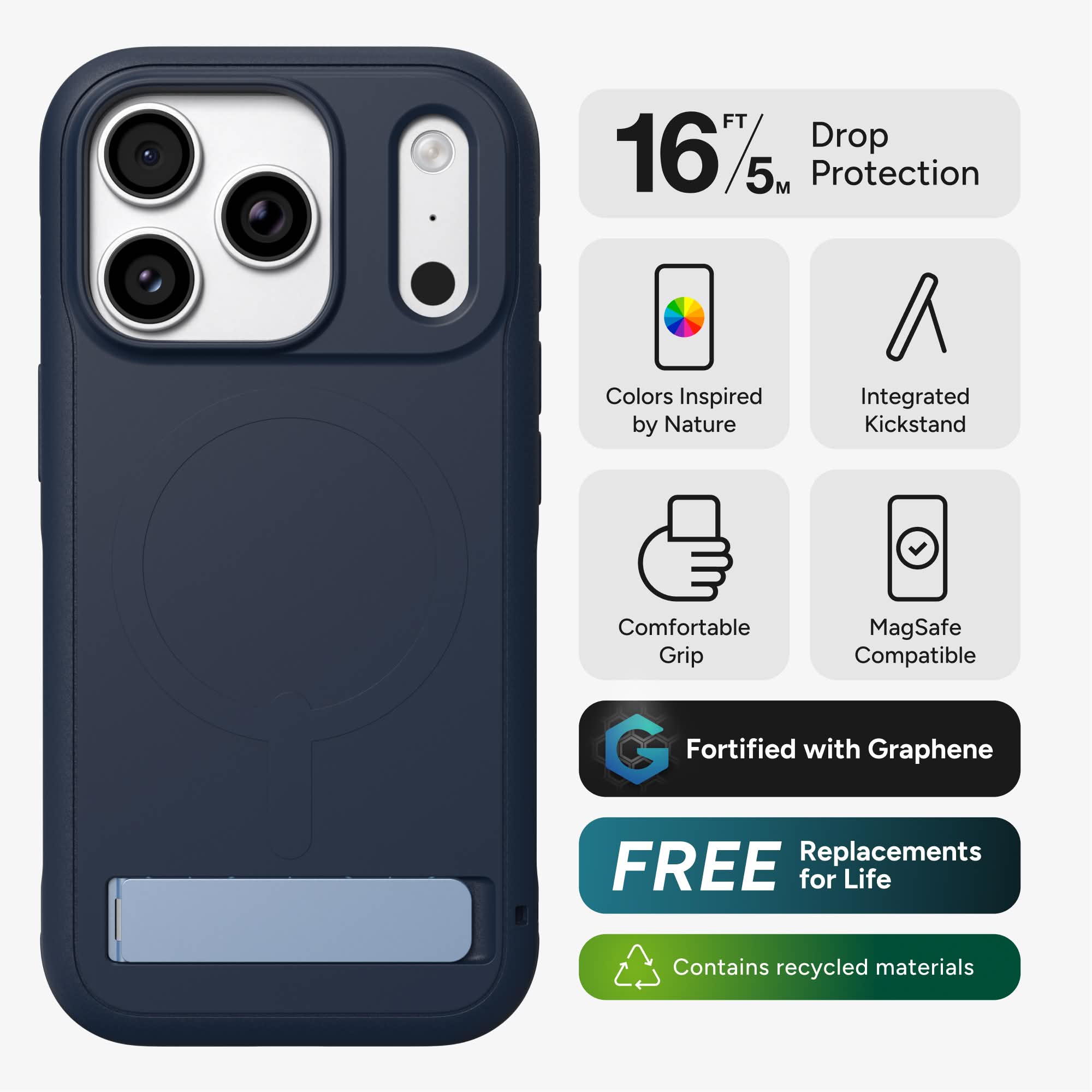 16 FT/5 M Drop Protection  
Colors Inspired by Nature  
Integrated Kickstand  
Comfortable Grip  
MagSafe Compatible  
Fortified with Graphene  
FREE Replacements for Life  
Contains recycled materials