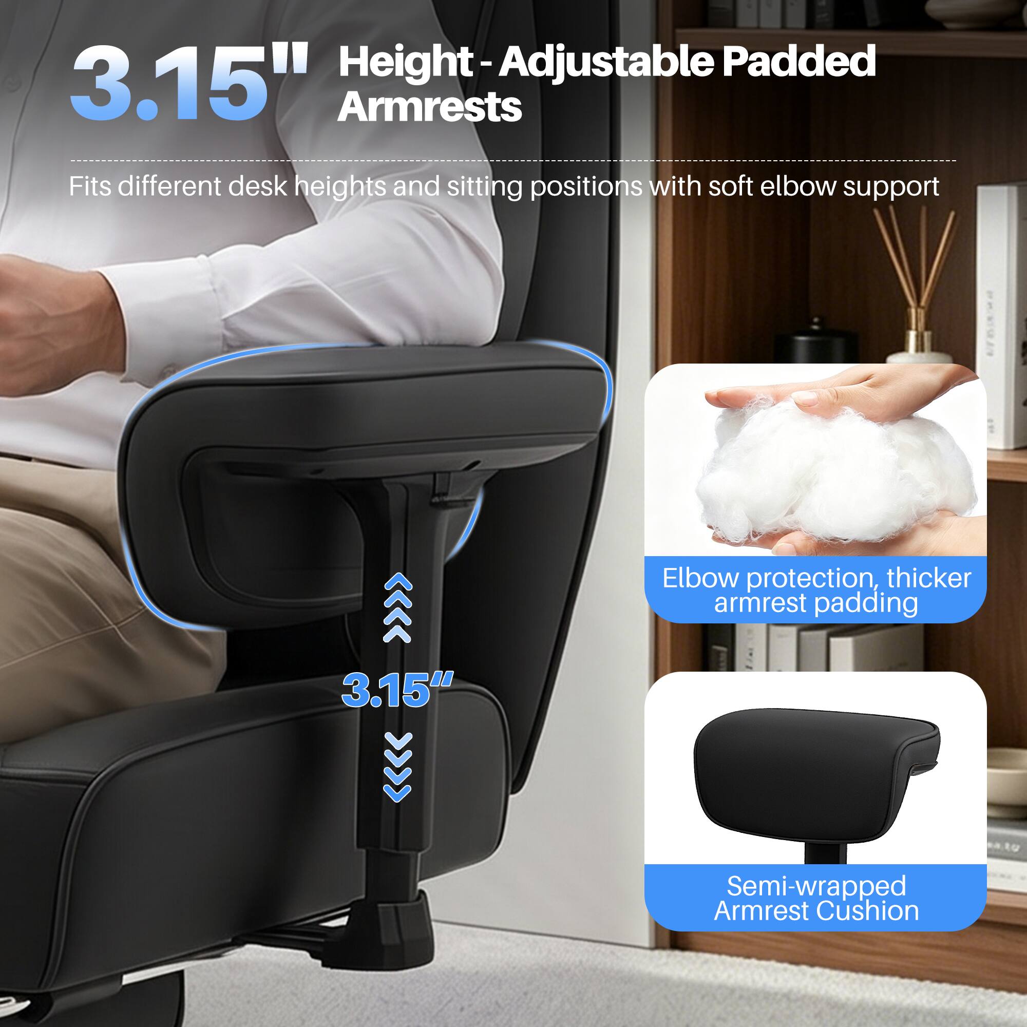 Height-Adjustable Padded 3.15" Armrests  
Fits different desk heights and sitting positions with soft elbow support

Elbow protection, thicker armrest padding

Semi-wrapped Armrest Cushion