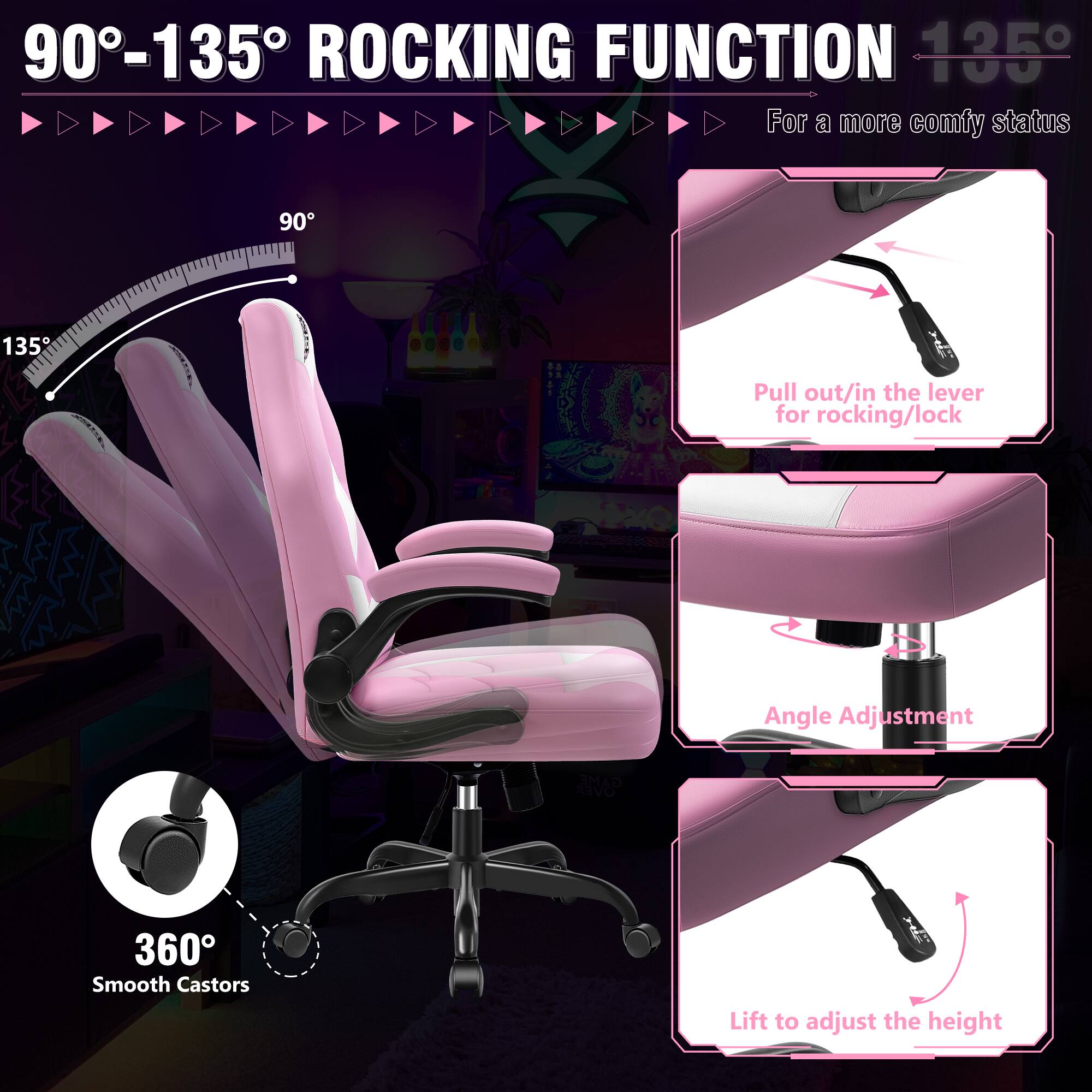 90°-135° ROCKING FUNCTION

For a more comfy status

135°

Pull out/in the lever for rocking/lock

Angle Adjustment

360° Smooth Castors

Lift to adjust the height