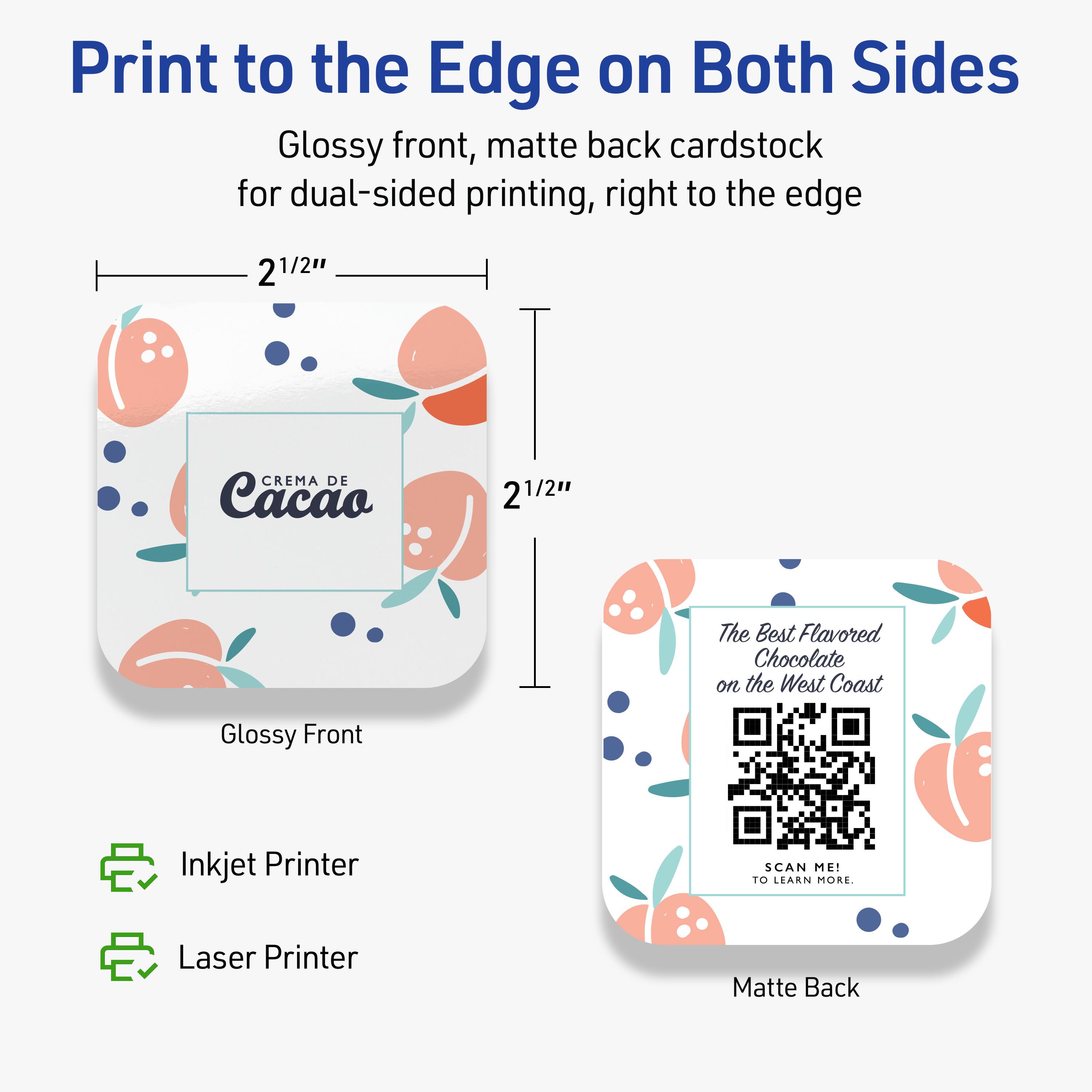Print to the Edge on Both Sides

Glossy front, matte back cardstock for dual-sided printing, right to the edge

2 1/2" x 2 1/2"

CREMA DE Cacao

The Best Flavored Chocolate on the West Coast

Glossy Front

Matte Back

Inkjet Printer

Laser Printer

SCAN ME! TO LEARN MORE.