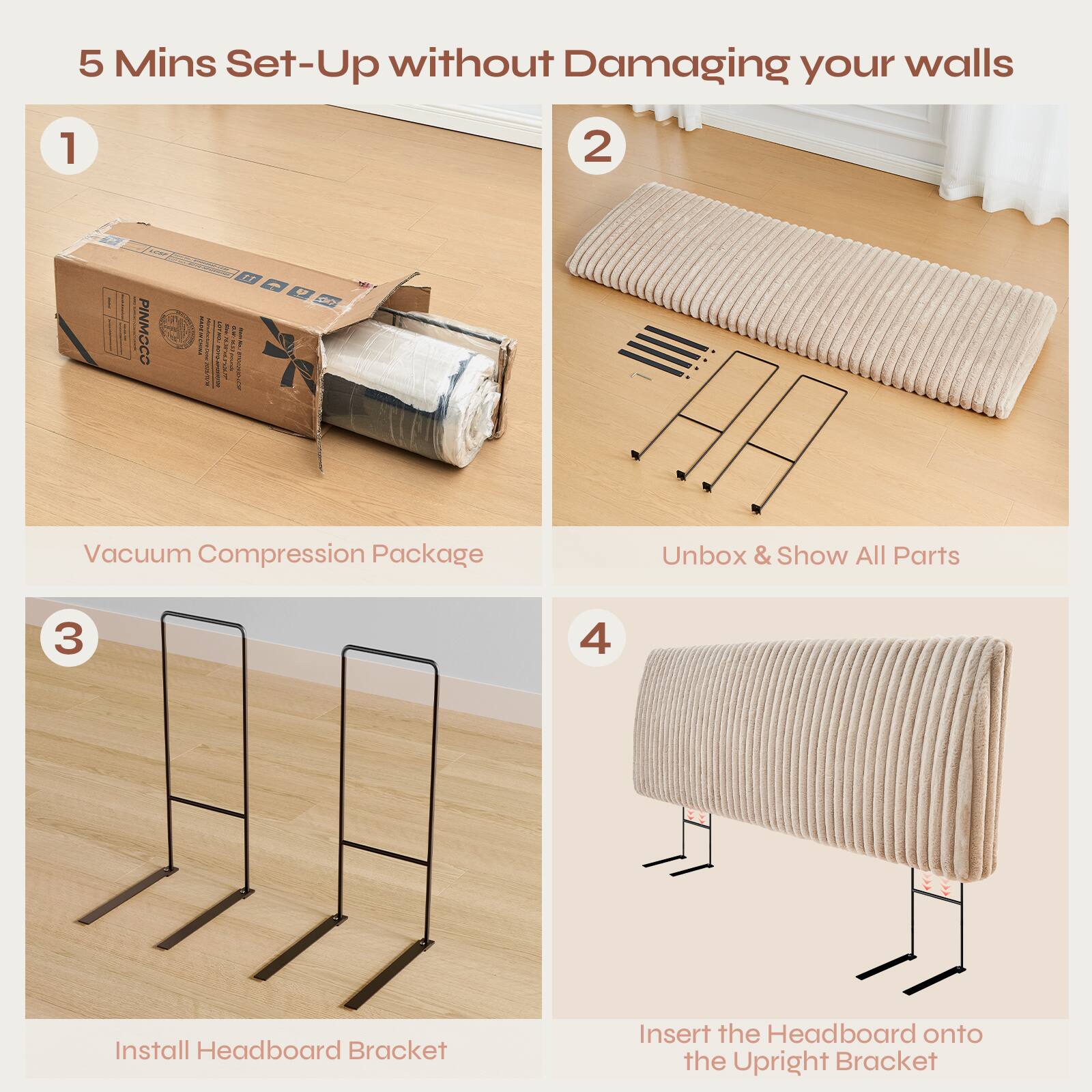 5 Mins Set-Up without Damaging your walls

1. Vacuum Compression Package
2. Unbox & Show All Parts
3. Install Headboard Bracket
4. Insert the Headboard onto the Upright Bracket