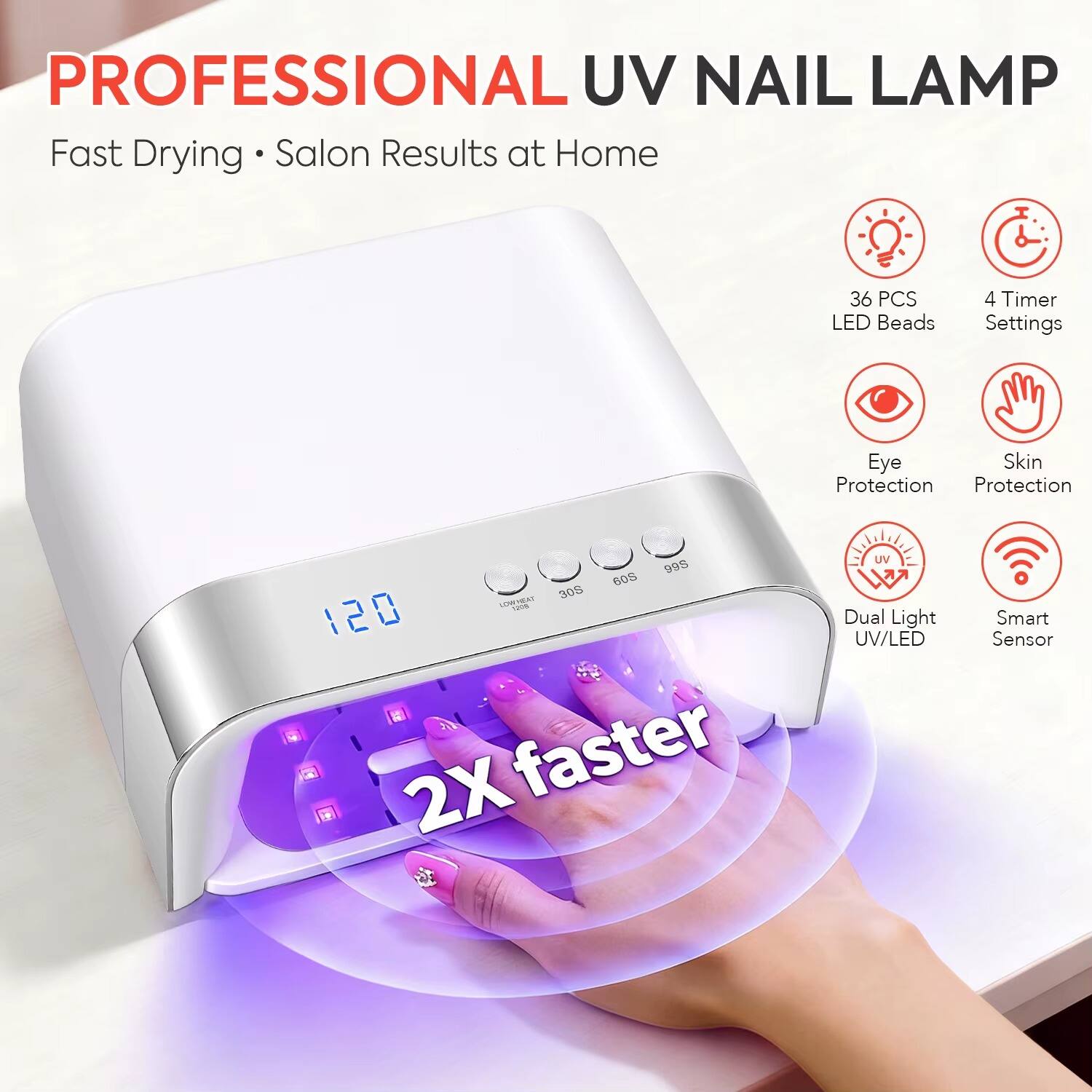 PROFESSIONAL UV NAIL LAMP  
Fast Drying • Salon Results at Home  

36 PCS LED Beads  
4 Timer Settings  
Eye Skin Protection  
99S 60S 30S LOWHEAT 120m 120  
2X faster  
Dual Light UV/LED  
Smart Sensor