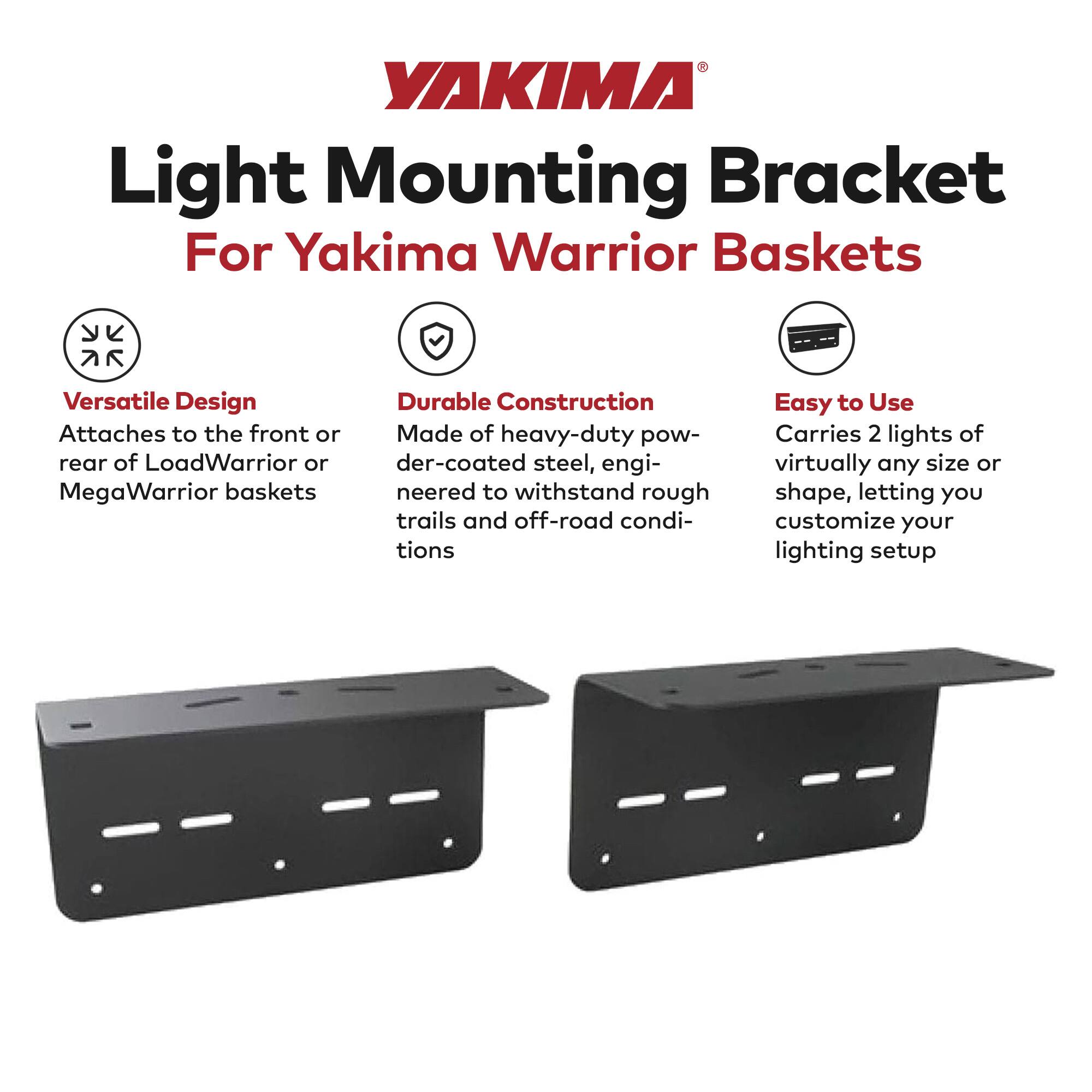 YAKIMA  
Light Mounting Bracket  
For Yakima Warrior Baskets  

Versatile Design  
Attaches to the front or rear of LoadWarrior or MegaWarrior baskets  

Durable Construction  
Made of heavy-duty powder-coated steel, engineered to withstand rough trails and off-road conditions  

Easy to Use  
Carries 2 lights of virtually any size or shape, letting you customize your lighting setup