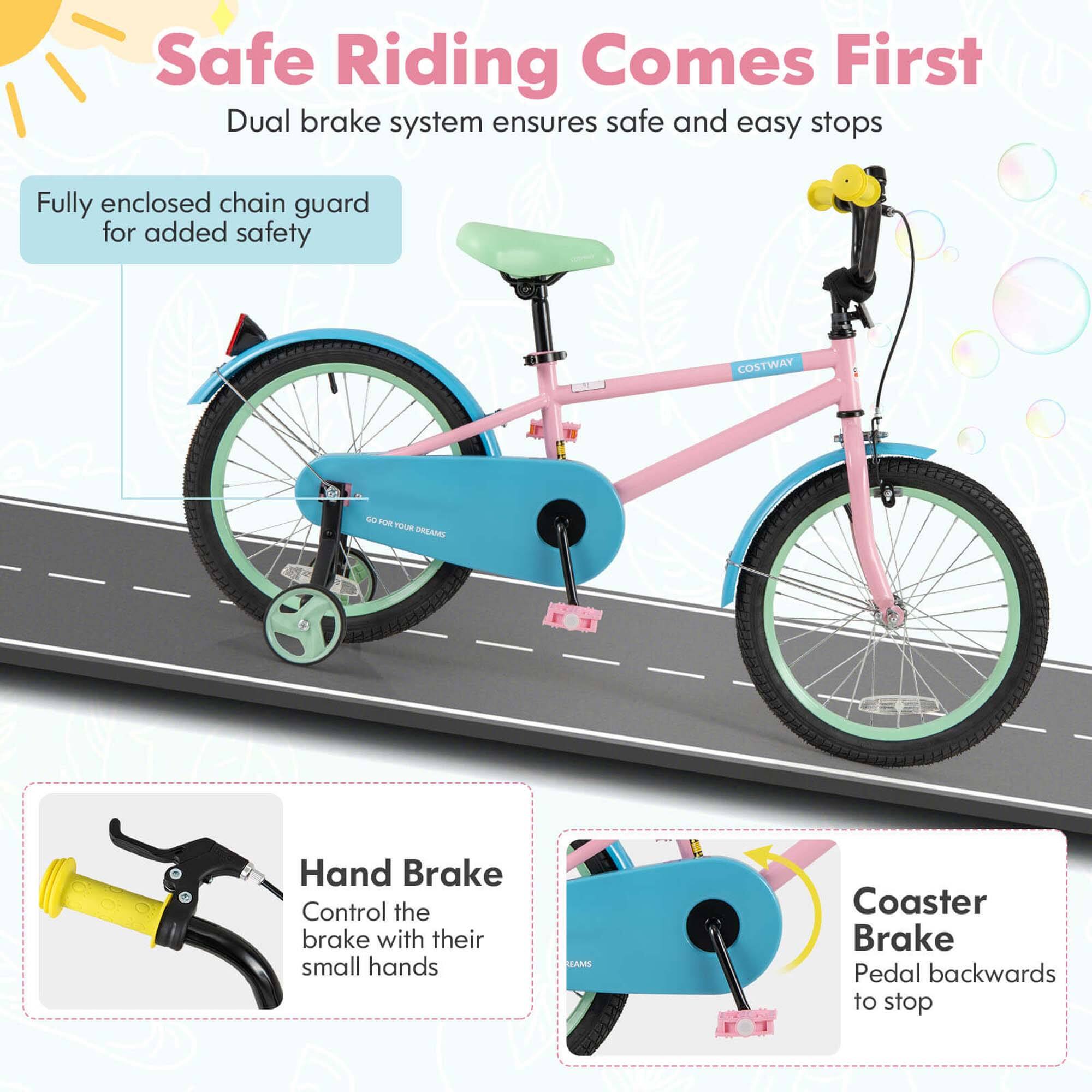 Safe Riding Comes First  
Dual brake system ensures safe and easy stops  

Fully enclosed chain guard for added safety  

Hand Brake  
Control the brake with their small hands  

Coaster Brake  
Pedal backwards to stop