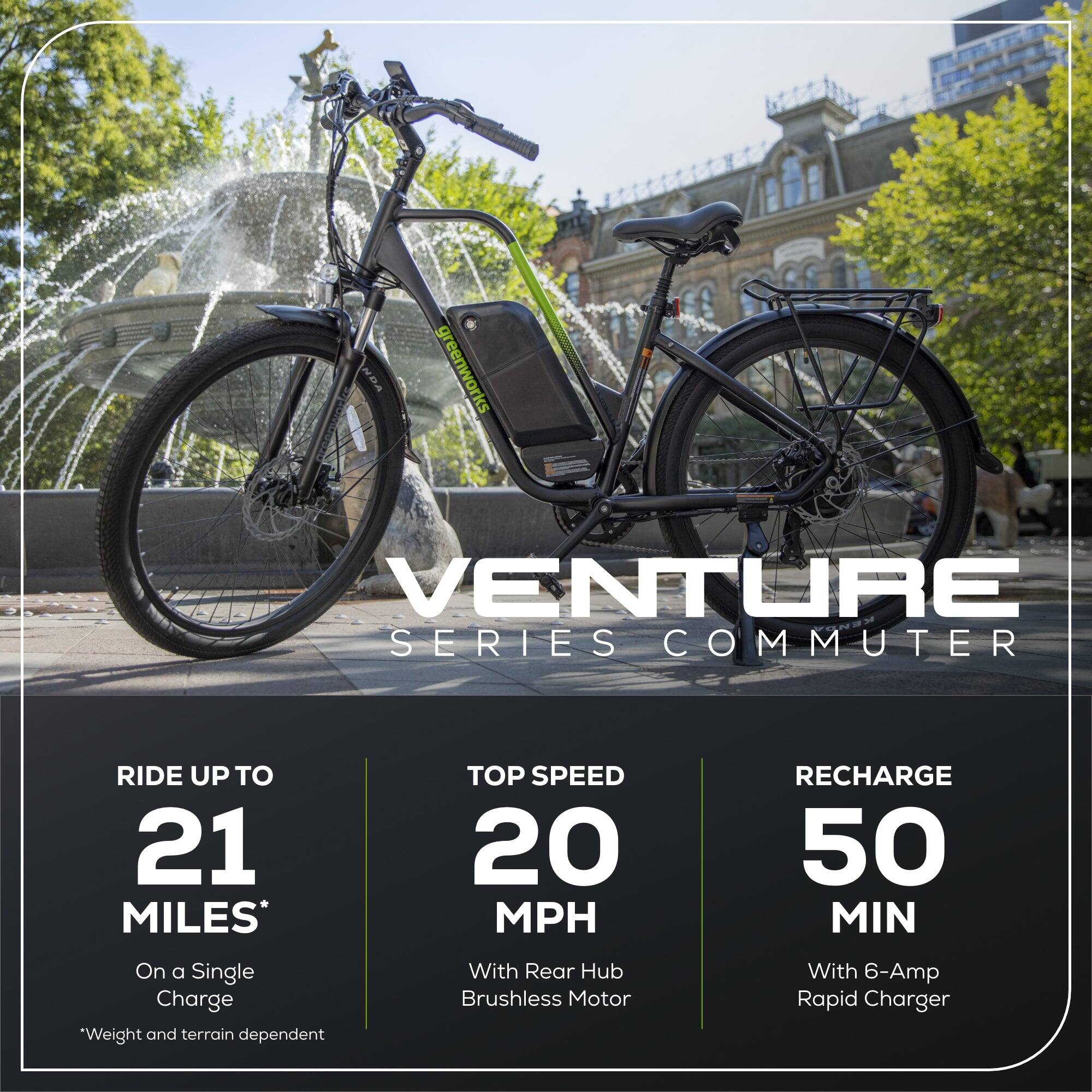 NDA greenworks VENTURE SERIES COMMUTER

- RIDE UP TO 21 MILES* On a Single Charge
- TOP SPEED 20 MPH With Rear Hub Brushless Motor
- RECHARGE 50 MIN With 6-Amp Rapid Charger

*Weight and terrain dependent
